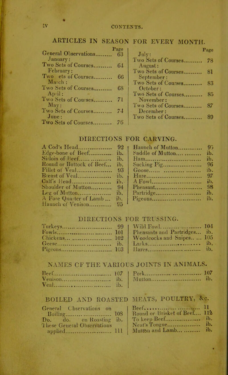 'V ARTICLES IN SEASON FOR EVERY MONTH. General Observations Pago 63 July: Page January: Two Sets of Courses .. 78 Two Sets of Courses 64 August: February: Two Sets of Courses .. 81 Two ets of Courses 66 September: Match : Two Sets of Courses .. 83 Two Sets of Courses 68 October: April: Two Sets of Courses .. 85 Two Sets of Courses 71 November: Mav: Tw o Sets of Courses .. 87 Two Sets of Courses 74 December: June: Two Sets of Courses 76 Two Sets of Courses .. 89 DIRECTIONS FOR CARVING. A Cod’s Head 92 Haunch of Mutton .. 95 Edge-bone of Beef. ib. Saddle of Mutton Sirloin of Beef. ib. Ham .. ib. Round or Buttock of Beef... ib. Sucking Pig .. 96 Fillet of Veal 93 Goose Breast of Veal ib. Hare .. 97 Calf's Head ib. A Fowl Shoulder of Mutton 94 Pheasant .. 98 Leg of Mutton ib. Partridge A Fore Quarter of Lamb ... ib. Pigeons Haunch of Venison 95 DIRECTIONS FOR TRUSSING. Turkeys 99 Wild Fowl .. 104 Fowls 101 Pheasants and Partridges. .. ib. Chickens 102 Woodcocks and Snipes.. .. 105 Pigeons 103 Hares .. ib. NAMES CF THE VARIOUS JOINTS IN ANIMALS. Beef. 107 Pork .. 107 Venison ib. Mutton Veal ib. BOILED AND ROASTED MEATS, POULTRY, See. General Cbservations on Boiling 108 Do. do. on Roasting ib. 1 bese General Observations applied Ill Beef 11 Round or Brisket of Beef.... Hi To keep Beef. ib. Neat’s Tongue ib. Multbn and Lamb ib.