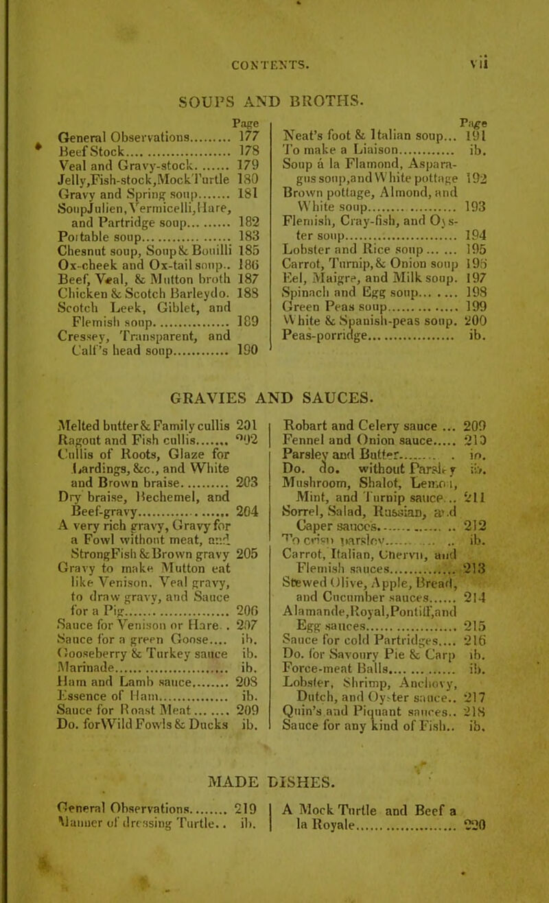 SOUPS AND BROTHS. Page General Observations 177 * Beef Stock 178 Veal and Gravy-stock 179 Jelly,Fish-stock,MockTurtle 130 Gravy and Spring soup 181 SonpJulien, Vermicelli, Hare, and Partridge soap 182 Poitable soup 183 Chesnut soup, SonpSc Bouilli 185 Ox-cheek and Ox-tail soup.. 186 Beef, V«al, & Mutton broth 187 Chicken &; Scotch Barleydo. 188 Scotch Leek, Giblet, and Flemish soup 189 Cressey, Transparent, and Calf’s head soup ISO P.i^e Neat’s foot & Italian soup... 191 To make a Liaison ib. Soup a la Flamond, Aspara- gus soil]),and White pottage 192 Brown pottage, Almond, and White soup 193 Flemish, Cray-fish, and 0\s- ter soup 194 Lobster and Rice soup 195 Carrot, Turnip,& Onion soup 193 Eel, Maigre, and Milk soup. 197 Spinach and Egg soup 198 Green Peas soup 199 White & Spanish-peas soup. 200 Peas-porridge ib. GRAVIES AND SAUCES. Melted bntter&Family cullis 201 Ragout and Fish cullis °92 Chillis of Roots, Glaze for Lardings, &c., and White and Brown braise 203 Dry braise, Bechemel, and Beef-gravy 204 A very rich gravy, Gravy for a Fowl without meat, and StrongFish&Brown gravy 205 Gravy to make Mutton eat like Venison. Veal gravy, to draw gravy, and Sauce for a Pig 200 Sauce for Venison or Hare . 207 Sauce for a green Goose.... ib. Gooseberry & Turkey sauce ib. Marinade ib. Hum and Lamb sauce 20S Essence of Ham ib. Sauce for Boast Meat 209 Do. forWild Fowls & Ducks ib. Robart and Celery sauce ... 209 Fennel and Onion sauce 213 Parsley and Butter in. Do. do. without Parsley Mushroom, Shalot, Len.o i, Mint, and Turnip sauce .. 211 Sorrel, Salad, Russian, a'.d Caper sauces 212 cn’sii parsley ib. Carrot, Italian, Unervn, and Flemish sauces 213 Stewed Olive, Apple, Bread, and Cucumber sauces 214 Alamande,Royal,Pontiff,aad Egg sauces 215 Sauce for cold Partridges.... 216 Do. for Savoury Pie & Carp ib. Force-meat Balls ib. Lobster, Shrimp, Anchovy, Dutch, and OyTer sauce.. 217 Quin’s and Piquant sauces.. 21S Sauce for any kind of Fish., ib. MADE DISHES. General Observations 219 I A Mock Turtle and Beef a Manner of dressing Turtle.. ib. j la Royale 220 S,