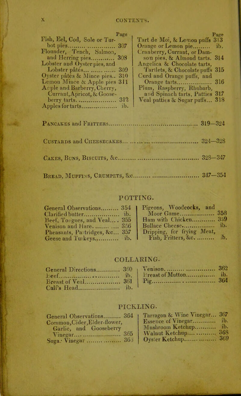 Pago Fish, Eel, Cod, Sole or Tur- bot pies 307 Flounder, Tench, Salmon, and Herring pies 303 Lobster and Oyster pies, and Lobster p&tes 309 Oyster pates & Mince pies.. 310 Lemon Mince 6c Apple pies 311 Apple and Barberry, Cherry, Currant,Apricot, & Goose- berry tarts 315 Apples for tarts ib. Page Tart de Moi, & Lemon puffs 313 Orange or Lemon pie ib. Cranberry, Currant, or Dam- son pies, & Almond tarts. 314 Angelica & Chocolate tarts. Tartlets, & Chocolate puffs 315 Curd and Orange puffs, and Orange taits 316 Plum, Raspberry, Rhubarb, and Spinach tarts, Patties 317 Veal patties & Sugar puffs... 318 Pancakes and Fritters 319—324 Custards and Cheesecakes 324—328 Cakes, Buns, Biscuits, &c 328—347 Bread, Muffins, Crumpets, &c 347-354 POTTING. General Observations 354 Clarified butter ib. Beef, Tongues, and Veal.... 355 Venison and Hare 356 Pheasants, Paitridges, he... 357 Geese and Tut keys ib. Pigeons, Woodcocks, and Moor Game 358 Ham with Chicken 359 Bullace Cheese ib. Dripping, for frying Meat, Fish, Fritters, 8cc ib. COLLARING. . 360 Venison Beef. l’reast of Mutton Breast of Veal 361 Pig Calf’s Head 362 ib. 364 PICKLING. General Observations 364 Cormnon,Cider,Elder-tlovver, Garlic, and Gooseberry Vinegar 365 Saga.- Vinegar 36b Tarragon & Wine Vinegar... 367 Essence of Vinegar ib. Mushroom Ketchup ib. Walnut Ketchup 36S Oyster Ketchup 369