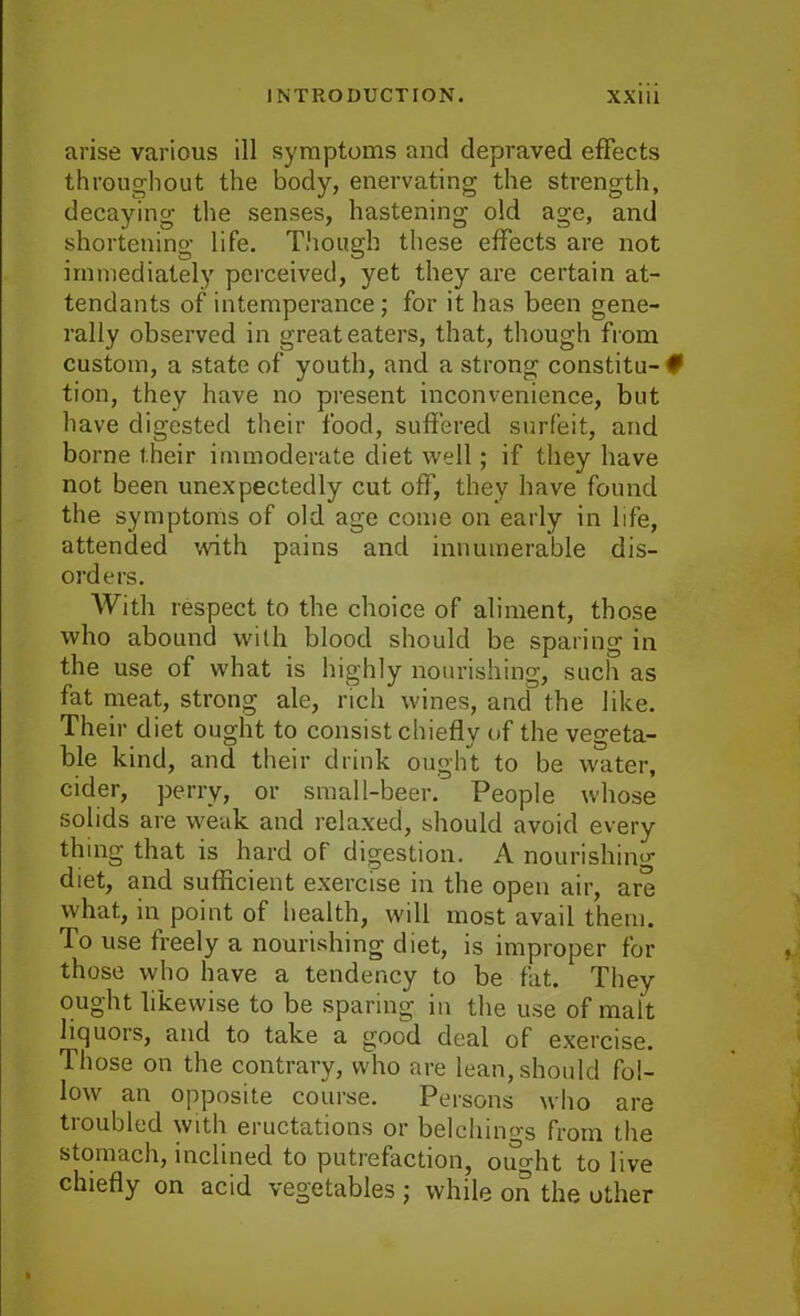 arise various ill symptoms and depraved effects throughout the body, enervating the strength, decaying the senses, hastening old age, and shortening life. Though these effects are not immediately perceived, yet they are certain at- tendants of intemperance; for it has been gene- rally observed in great eaters, that, though from custom, a state of youth, and a strong constitu- 0 tion, they have no present inconvenience, but have digested their food, suffered surfeit, and borne their immoderate diet well; if they have not been unexpectedly cut off, they have found the symptoms of old age come on early in life, attended with pains and innumerable dis- orders. With respect to the choice of aliment, those who abound with blood should be sparing in the use of what is highly nourishing, such as fat meat, strong ale, rich wines, and the like. Their diet ought to consist chiefly of the vegeta- ble kind, and their drink ought to be water, cider, perry, or small-beer. People whose solids are weak and relaxed, should avoid every thing that is hard of digestion. A nourishing diet, and sufficient exercise in the open air, are what, in point of health, will most avail them. To use freely a nourishing diet, is improper for those who have a tendency to be fat. They ought likewise to be sparing, in the use of malt liquors, and to take a good deal of exercise. Those on the contrary, who are lean, should fol- low an opposite course. Persons who are troubled with eructations or belchiims from the stomach, inclined to putrefaction, ought to live chiefly on acid vegetables ; while on the other