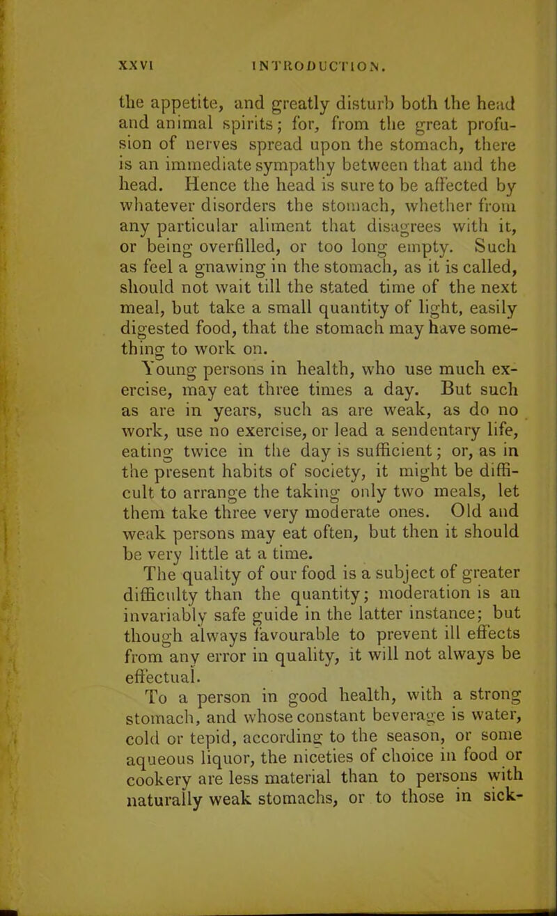 the appetite, and greatly disturb both the head and animal spirits; for, from the great profu- sion of nerves spread upon the stomach, there is an immediate sympathy between that and the head. Hence the head is sure to be affected by whatever disorders the stomach, whether from any particular aliment that disagrees with it, or being overfilled, or too long empty. Such as feel a gnawing in the stomach, as it is called, should not wait till the stated time of the next meal, hut take a small quantity of light, easily digested food, that the stomach may have some- thing to work on. Young persons in health, who use much ex- ercise, may eat three times a day. But such as are in years, such as are weak, as do no work, use no exercise, or lead a sendentary life, eating twice in the day is sufficient; or, as in the present habits of society, it might be diffi- cult to arrange the taking only two meals, let them take three very moderate ones. Old and weak persons may eat often, but then it should be very little at a time. The quality of our food is a subject of greater difficulty than the quantity; moderation is an invariably safe guide in the latter instance; but though always favourable to prevent ill effects from any error in quality, it will not always be effectual. To a person in good health, with a strong stomach, and whose constant beverage is water, cold or tepid, according to the season, or some aqueous liquor, the niceties of choice in food or cookery are less material than to persons with naturally weak stomachs, or to those in sick-