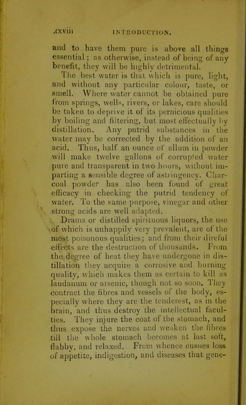 and to have them pure is above all things essential; as otherwise, instead of being of any benefit, they will be highly detrimental. The best water is that which is pure, light, and without any particular colour, taste, or smell. Where water cannot be obtained pure from springs, wells, rivers, or lakes, care should be taken to deprive it of its pernicious qualities by boiling and filtering, but most effectually by distillation. Any putrid substances in the water may be corrected by the addition of an acid. Thus, half an ounce of alluin in powder will make twelve gallons of corrupted water pure and transparent in two hours, without im- parting a sensible degree of astringency. Char- coal powder has also been found of great efficacy in checking the putrid tendency of water. To the same purpose, vinegar and other strong acids are well adapted. Drams or distilled spirituous liquors, the use •of which is unhappily very prevalent, are of the most poisonous qualities; and from their direful effects are the destruction of thousands. From the degree of heat they have undergone in dis- tillation they acquire a corrosive and burning quality, which makes them as certain to kill as laudanum or arsenic, though not so soon. They contract the fibres and vessels of the body, es- pecially where they are the tenderest, as in the brain, and thus destroy the intellectual facul- ties. They injure the coat of the stomach, and thus expose the nerves and weaken the fibres tiil the whole stomach becomes at last soft, flabby, and relaxed. From whence ensues loss of appetite, indigestion, and diseases that gene-