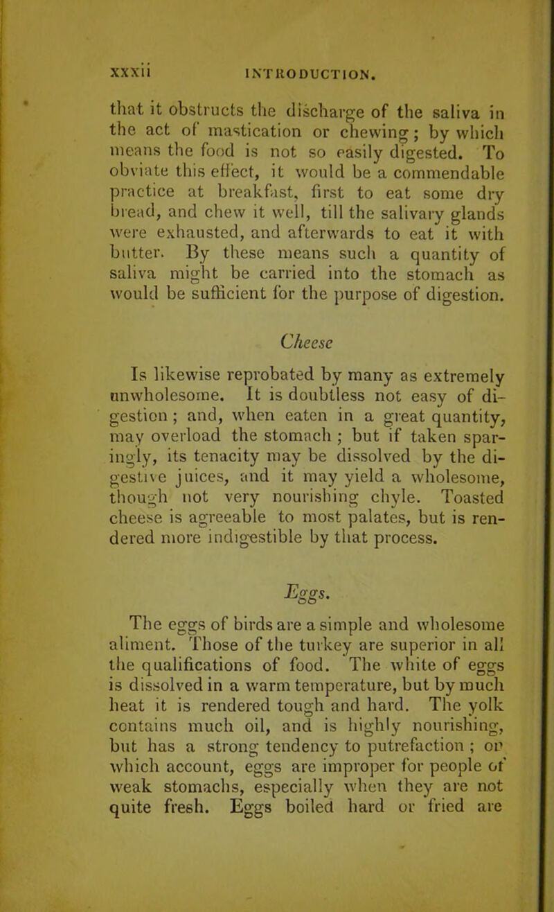 that it obstructs the discharge of the saliva in the act of mastication or chewing; by which means the food is not so easily digested. To obviate this effect, it would be a commendable practice at breakfast, first to eat some dry bread, and chew it well, till the salivary glands were exhausted, and afterwards to eat it with butter. By these means such a quantity of saliva might be carried into the stomach as would be sufficient for the purpose of digestion. Cheese Is likewise reprobated by many as extremely unwholesome. It is doubtless not easy of di- gestion ; and, when eaten in a great quantity, may overload the stomach ; but if taken spar- ingly, its tenacity may be dissolved by the di- gestive juices, and it may yield a wholesome, though not very nourishing chyle. Toasted cheese is agreeable to most palates, but is ren- dered more indigestible by that process. The eggs of birds are a simple and wholesome aliment. Those of the turkey are superior in all the qualifications of food. The white of eggs is dissolved in a warm temperature, but by much heat it is rendered tough and hard. The yolk contains much oil, and is highly nourishing, but has a strong tendency to putrefaction ; on which account, eggs are improper for people of weak stomachs, especially when they are not quite fresh. Eggs boiled hard or fried are