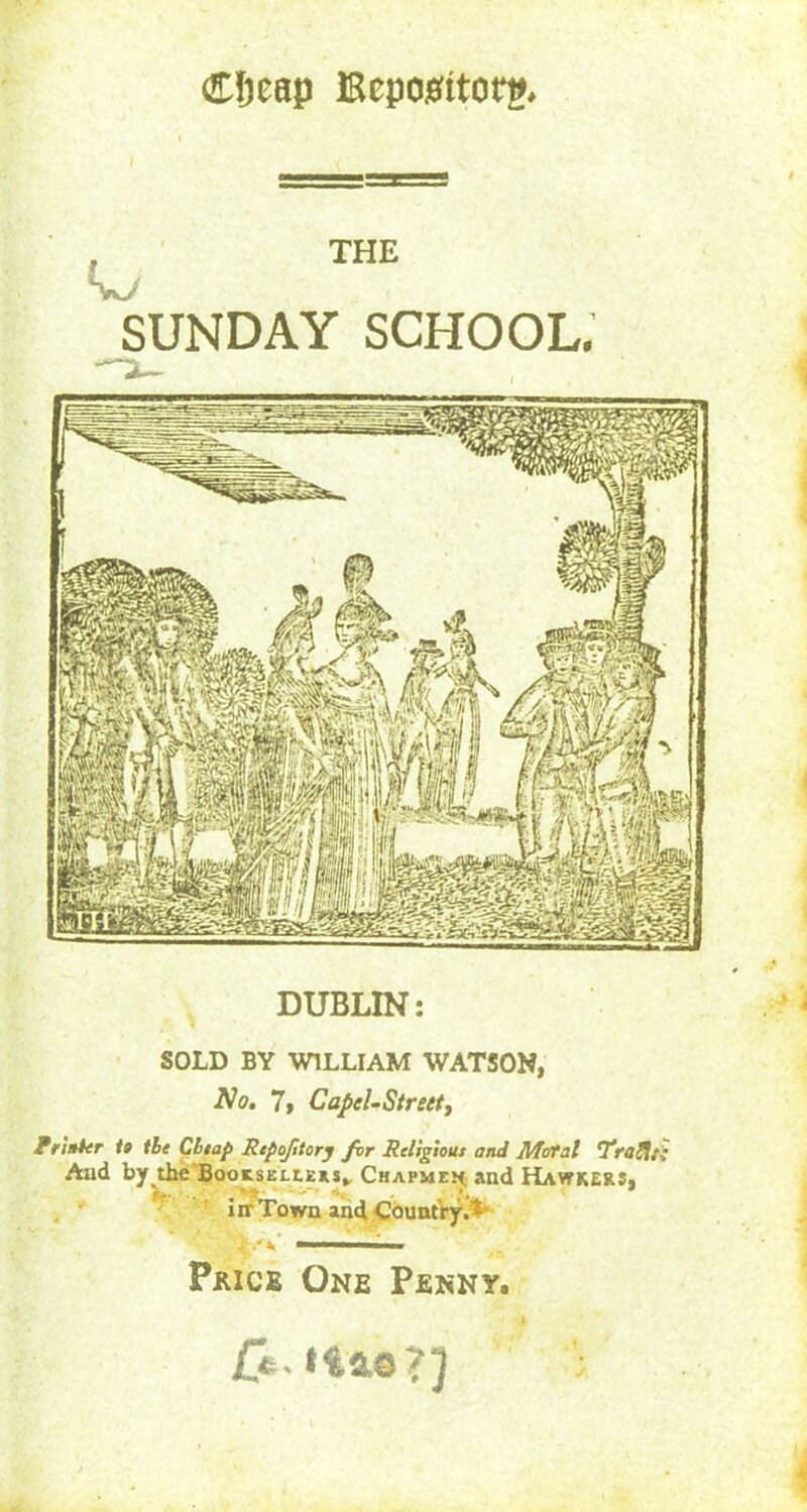 €tjeap Bcpojsitorg. I THE SUNDAY SCHOOL. DUBLIN: SOLD BY WILLIAM WATSON, No. 7, Capel- Street, Pr inter to the Chap Repofitory for Religious and Mc/tal Trallt; And by the Booksellers* Chapmen; and Hawkers, iir Town and Country.* ' i. Price One Penny. £e. Has?) ;