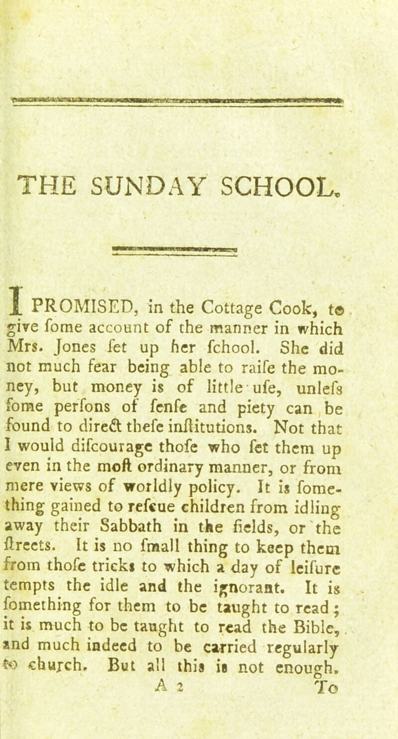 THE SUNDAY SCHOOL. 1 PROMISED, in the Cottage Cook, t© give fome account of the manner in which Mrs. Jones fet up her fchool. She did not much fear being able to raife the mo- ney, but money is of little ufe, unlefs fome perfons of fenfe and piety can be found to direft thefe inflitutions. Not that I would difcourage thofe who fet them up even in the mofl ordinary manner, or from mere views of worldly policy. It is fome- thing gained to refcue children from idling away their Sabbath in the fields, or the ftreets. It is no fmall thing to keep them from thofe tricks to which a day of leifure tempts the idle and the ignorant. It is fomething for them to be taught to read; it is much to be taught to read the Bible, and much indeed to be carried regularly to church. But all this ie not enough. A 2 To