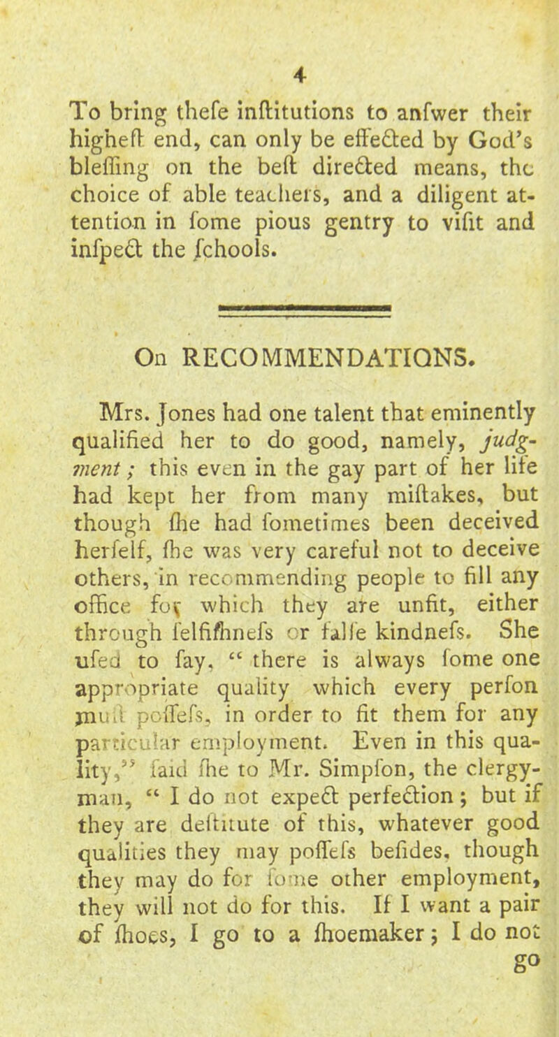 To bring thefe inftitutions to anfwer their higheft end, can only be effected by God’s bleffing on the belt directed means, the choice of able teachers, and a diligent at- tention in fome pious gentry to vifit and infped the Jchools. On RECOMMENDATIONS. Mrs. Jones had one talent that eminently qualified her to do good, namely, judg- ment ; this even in the gay part of her life had kept her from many miftakes, but though flie had fometimes been deceived herfelf, fhe was very careful not to deceive others, in recommending people to fill any office fo\* which they are unfit, either through lelfifhnefs or falfe kindnefs. She ufed to fay, “ there is always fome one appropriate quality which every perfon jnuft poffefs, in order to fit them for any particular employment. Even in this qua- lity,” laid fhe to Mr. Simplon, the clergy- man, “ I do not expeCt perfection; but if they are deltuute of this, whatever good qualities they may poffefs befides, though they may do for fome other employment, they will not do for this. If I want a pair of fhoes, I go to a fhoemaker ; I do not g°