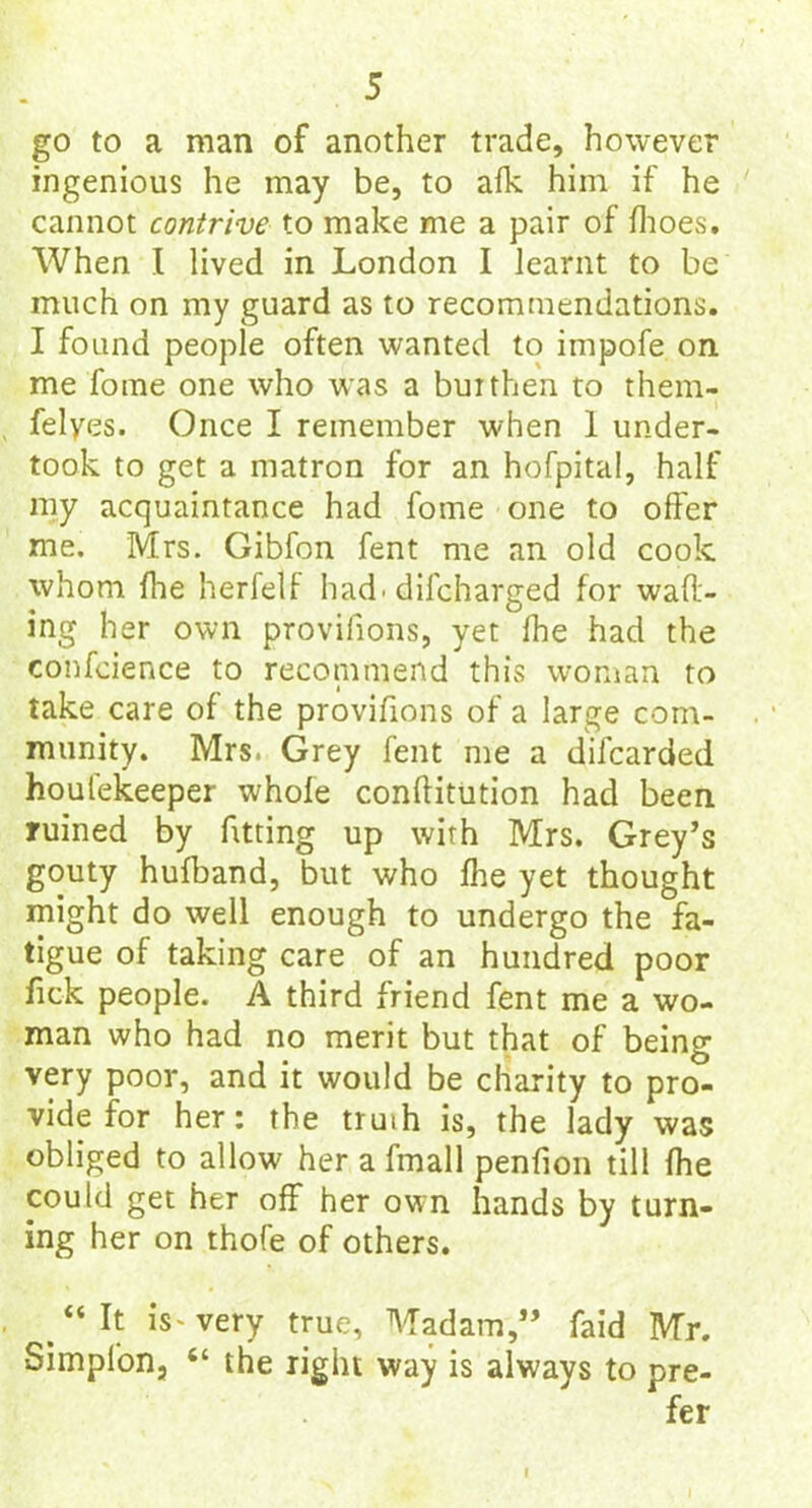 go to a man of another trade, however ingenious he may be, to alk him if he cannot contrive to make me a pair of ffioes. When I lived in London I learnt to be much on my guard as to recommendations. I found people often wanted to impofe on me foine one who was a buithen to them- felyes. Once I remember when 1 under- took to get a matron for an hofpital, half my acquaintance had fome one to offer me. Mrs. Gibfon fent me an old cook whom ffie herfelf had' dilcharged for waft- ing her own provifions, yet ffie had the confcience to recommend this woman to take care of the provifions of a large com- munity. Mrs. Grey fent me a difcarded houfekeeper whole conftitution had been ruined by fitting up with Mrs. Grey’s gouty hufband, but who ffie yet thought might do well enough to undergo the fa- tigue of taking care of an hundred poor fick people. A third friend fent me a wo- man who had no merit but that of being very poor, and it would be charity to pro- vide for her: the truih is, the lady was obliged to allow her afmall penfion till ffie could get her off her own hands by turn- ing her on thofe of others. “It iV very true. Madam,” faid Mr. •Simplon, “ the right way is always to pre- fer