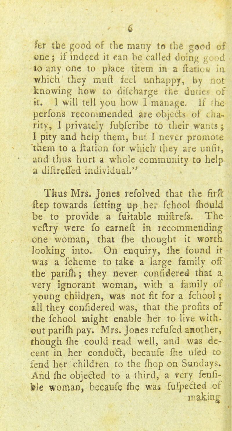 fer the good of the many to the good of one ; if indeed it ran be called doing good lo any one to place them in a ftatiuu in which they mud feel unhappy, by not knowing how to difcharge the dutit> of it. 1 will tell you how 1 manage, li die perfons recommended are objects of cha- rity, 1 privately fubfcribe to their wants; 1 pity and help them, but I never promote them to a ftation for which' they are unfit, and thus hurt a whole community to help a diftreffed individual.’* Thus Mrs. Jones refolved that the fir ft itep towards fetting up her fchool (hould be to provide a fuitable miftrefs. The vedry were fo earned in recommending one woman, that fhe thought it worth looking into. On enquiry, fhe found it was a fcheme to take a large family off the parifh ; they never confidered that a very ignorant woman, with a family of young children, was not fit for a fchool ; all they confidered was, that the profits of the fchool might enable her to live with- out parifh pay. Mrs. Jones refufed another, though fhe could read well, and was de- cent in her conduct, becaufe fhe ufed to fend her children to the fhop on Sundays. And fhe objected to a third, a very fenfi- fcle woman, becaufe fhe was fufpeded of making