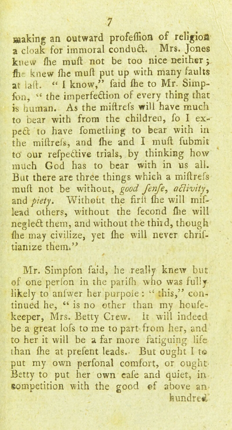 making an outward profeflion of religion a cloak for immoral condud. Mrs. Jones knew fhe muft not be too nice neither; fh knew fhe mull put up with many iaults at tail. “ I know/’ faid fhe to Mr. Simp- fon, “ the imperfection of every thing that is human. As the miftrefs will have much to bear with from the children, fo I ex- pect to have fometliing to bear with in the miftrefs, and fhe and I muft fubmit to our refpedive trials, by thinking how much God has to bear with in us all. But there are three things which a miftrefs muft not be without, good fenfe, aftivity, and piety. Without the firit fhe will mif- lead others, without the fecond fhe will negled them, and without the third, though fhe may civilize, yet fhe will never chrif- tiamze thiem.” Mr. Simpfon faid, he really knew but of one perlon in the parifh who was fully likely to anlwer her purpoie : “ this,” con- tinued he, “ is no other than my hcufe- keeper, Mrs. Betty Crew, it will indeed be a great lofs to me to part from her, and to her it will be a far more fatiguing life than fhe at prefent leads.- But ought I to put my own perfonal comfort, or ought- Betty to put her own eafe and quiet, in sompetition with the good ef above an hundred