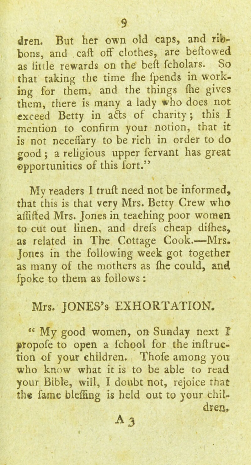 dren. But her own old caps, and rib- bons, and call off clothes, are bellowed as little rewards on the bell fcholars. So that taking the time Ihe fpends in work- ing for them, and the things (lie gives them, there is many a lady who does not exceed Betty in adls of charity; this I mention to confirm your notion, that it is not neceffary to be rich in order to do good ; a religious upper fervant has great opportunities of this iort.” My readers I trull need not be informed, that this is that very Mrs. Betty Crew who alliHed Mrs. Jones in teaching poor women to cut out linen, and drefs cheap dilhes, as related in The Cottage Cook.—Mrs. Jones in the following week got together as many of the mothers as (he could, and fpoke to them as follows: Mrs. JONES’s EXHORTATION. “ My good women, on Sunday next I propofe to open a fchool for the inftruc- tion of your children. Thofe among you who know what it is to be able to read your Bible, will, I doubt not, rejoice that the fame bleffing is held out to your chil- dren. a3