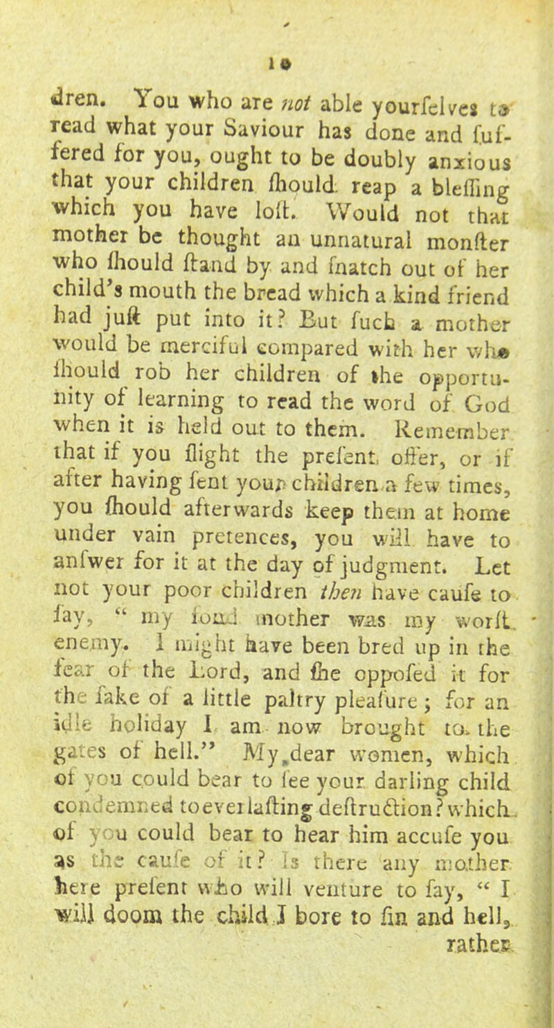 <dren. You who are not able yourfelves t» read what your Saviour has done and fuf- fcred for you, ought to be doubly anxious that your children fhould reap a blefling which you have loft' Would not that mother be thought an unnatural monfter who Ihould Hand by and fnatch out of her child s mouth the bread which a kind friend had juft put into it? But fuch a mother would be merciful compared with her wh® ihould rob her children of the opportu- nity of learning to read the word of God when it is held out to them. Remember that if you flight the prefent, offer, or if after having fent your children a few times, you fliould afterwards keep them at home under vain pretences, you will have to aniwer for it at the day of judgment. Let not your poor children then have caufe to fay, “ my load mother was ray worlt, * enemy. 1 might have been bred up in the fear of the Lord, and £he cppofed it for the fake of a little paltry pleafure ; for an idle holiday I am now brought toe the gates of hell.” My.dear women, which of you could bear to lee your darling child condemned to ever lading deftrudtion? which. ©1 you could bear to hear him accufe you as the caufe of :t? is there any mother here prefent who will venture to fay, “ I will doom the child J bore to fin and hcll3 rather.