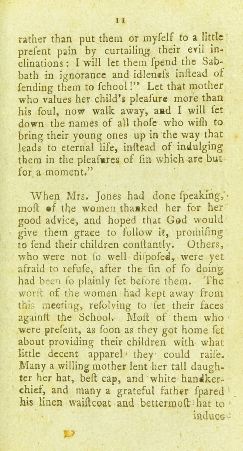 rather than put them or myfelf to a little prefent pain by curtailing their evil in- clinations : I will let them fpend the Sab- bath in ignorance and idlenefs inftead of fending them to fchool !” Let that mother who values her child’s pleafure more than his foul, now walk away, aad I will let down the names of all thofe who wilh to bring their young ones up in the way that leads to eternal life, inftead of indulging them in the pleafmres of fm which are but for. a moment.” When Mrs. Jones had done fpeakmgY’ rnoft ®f the women thanked her for her good advice, and hoped that God would give them grace to follow it, promifing to fend their children conftantly. Others, who were not fo well difpofed, were yet afraid to refufe, after the fm of fo doing had been fo plainly let before them. The worft of the women had kept away from this meeting, refolving to let their faces agamtt the School. Molt of them who were prefent, as foon as they got home fet about providing their children with what little decent apparel ‘ they could raife. Many a willing mother lent her tall daugh- ter her hat, belt cap, and white handker- chief, and many a grateful father fpared his linen waiftcoat and bettermoft hat to induce-