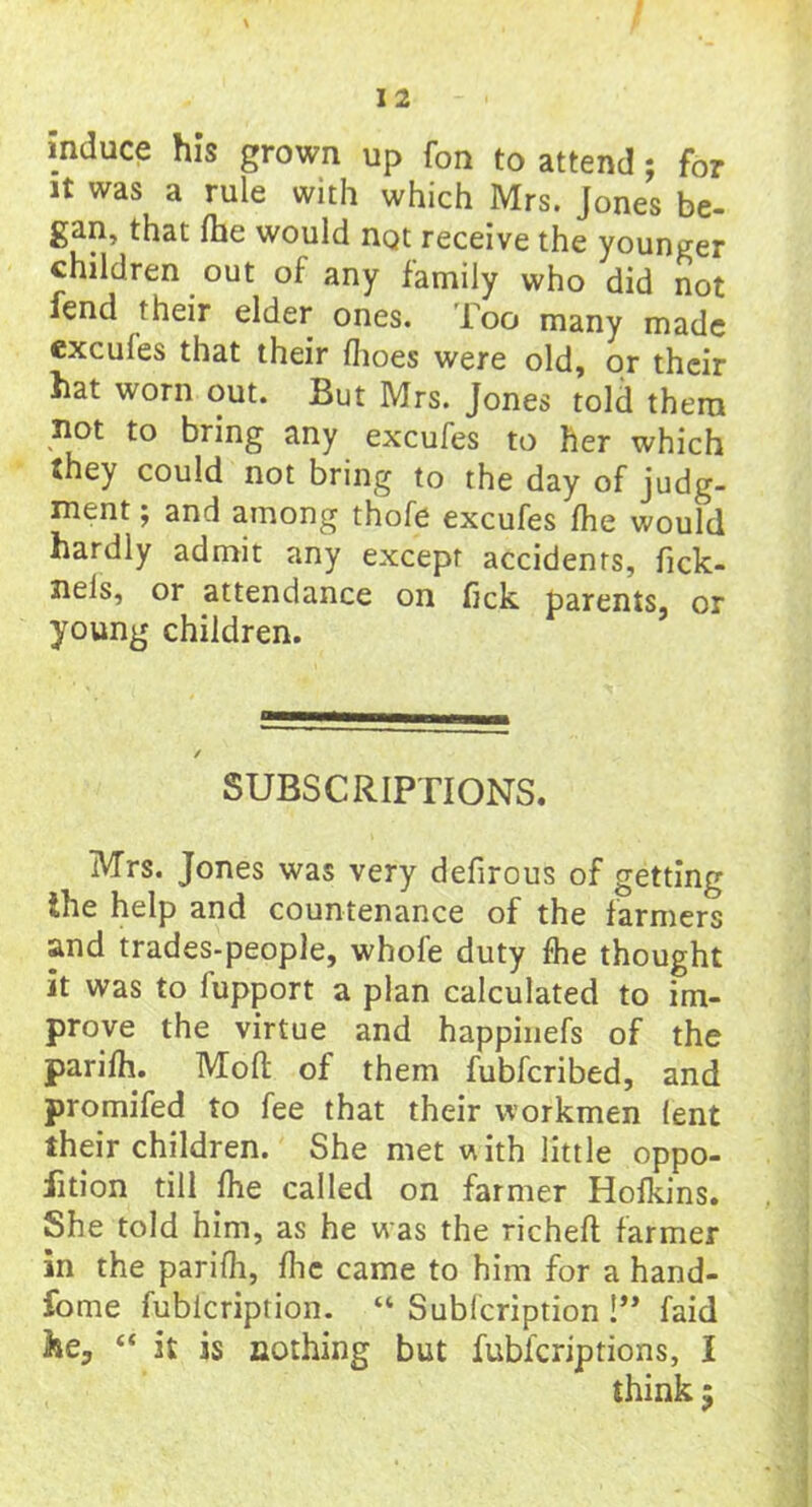 induce his grown up fon to attend; for it was a rule with which Mrs. Jones be- gan, that fhe would not receive the younger children out of any family who did not fend their elder ones. Too many made excules that their fhoes were old, or their hat worn out. But Mrs. Jones told them not to bring any excufes to her which they could not bring to the day of judg- ment ; and among thofe excufes fhe would hardly admit any except accidents, fick- neis, or attendance on fick parents, or young children. SUBSCRIPTIONS. Mrs. Jones was very defirous of getting the help and countenance of the farmers and trades-people, whole duty fhe thought it was to fupport a plan calculated to im- prove the virtue and happinefs of the parifh. Mod of them fubferibed, and promifed to fee that their workmen lent their children. She met with little oppo- fition till Ihe called on farmer Holkins. She told him, as he was the richelt farmer in the parifh, flic came to him for a hand- fome fubicription. “ Sublcription !** faid lie, “ it is nothing but fubicriptions, I think 5