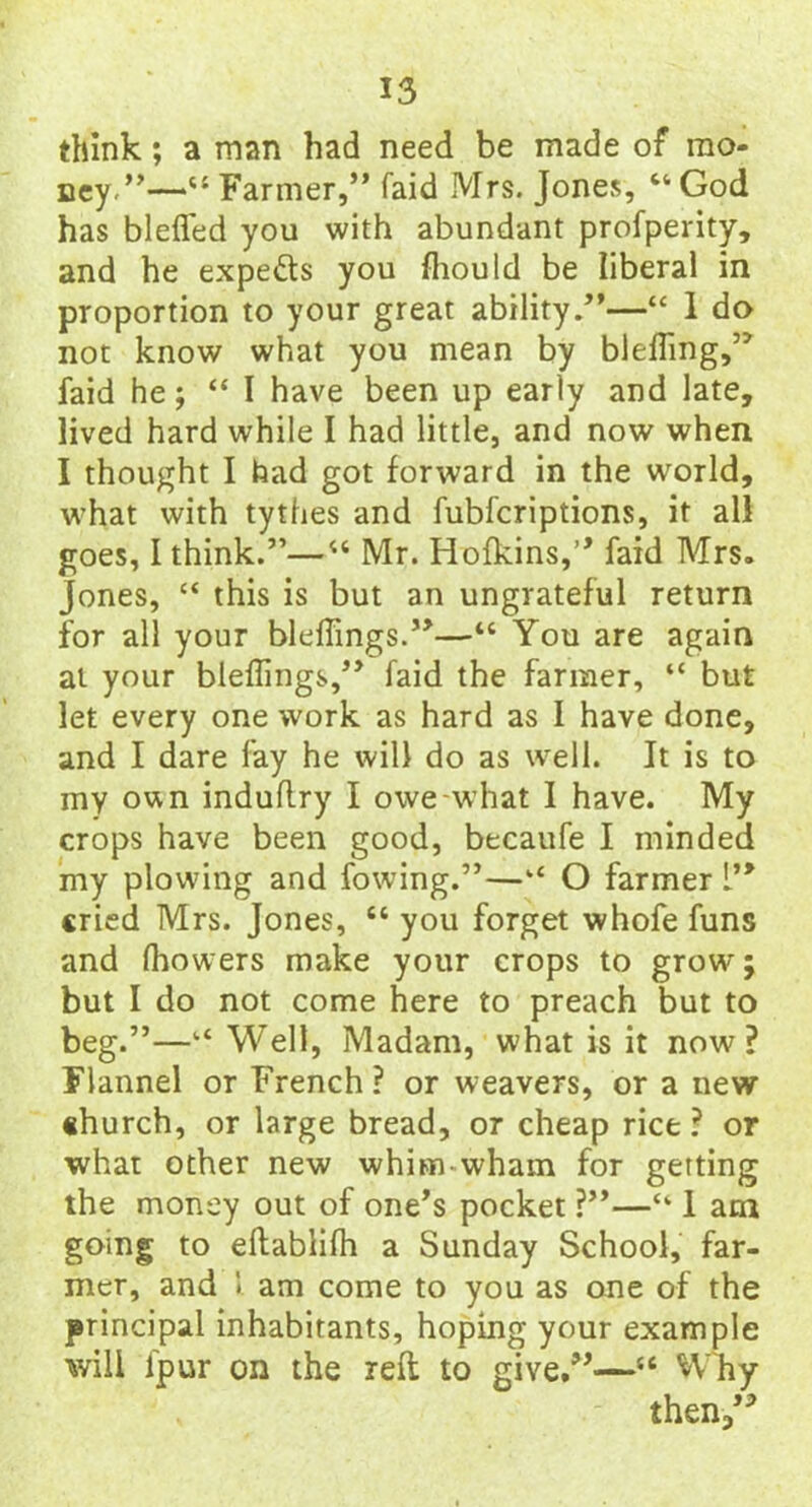 think; a man had need be made of mo- ney.”-—“ Farmer,” faid Mrs. Jones, “ God has blefled you with abundant profperity, and he expe&s you fhould be liberal in proportion to your great ability.”—“ 1 do not know what you mean by bleffing,” faid he; “I have been up early and late, lived hard while I had little, and now when I thought I had got forward in the world, what with tythes and fubfcriptions, it all goes, I think.”—“ Mr. Hofkins,” faid Mrs. Jones, “ this is but an ungrateful return for all your bleffings.”—“ You are again at your bleffings,” faid the farmer, “ but let every one work as hard as I have done, and I dare fay he will do as well. It is to my own induflry I owe-what I have. My crops have been good, becaufe I minded my plowing and fowing.”—‘‘ O farmer 1” cried Mrs. Jones, “ you forget whofe funs and ffiowers make your crops to grow; but I do not come here to preach but to beg.”—Well, Madam, what is it now ? Flannel or French ? or weavers, or a new church, or large bread, or cheap rice ? or •what other new whim-wham for getting the money out of one’s pocket ?”—“ 1 am going to eftablifh a Sunday School, far- mer, and i am come to you as one of the principal inhabitants, hoping your example will fpur on the reft to give.”—“ Why then,”