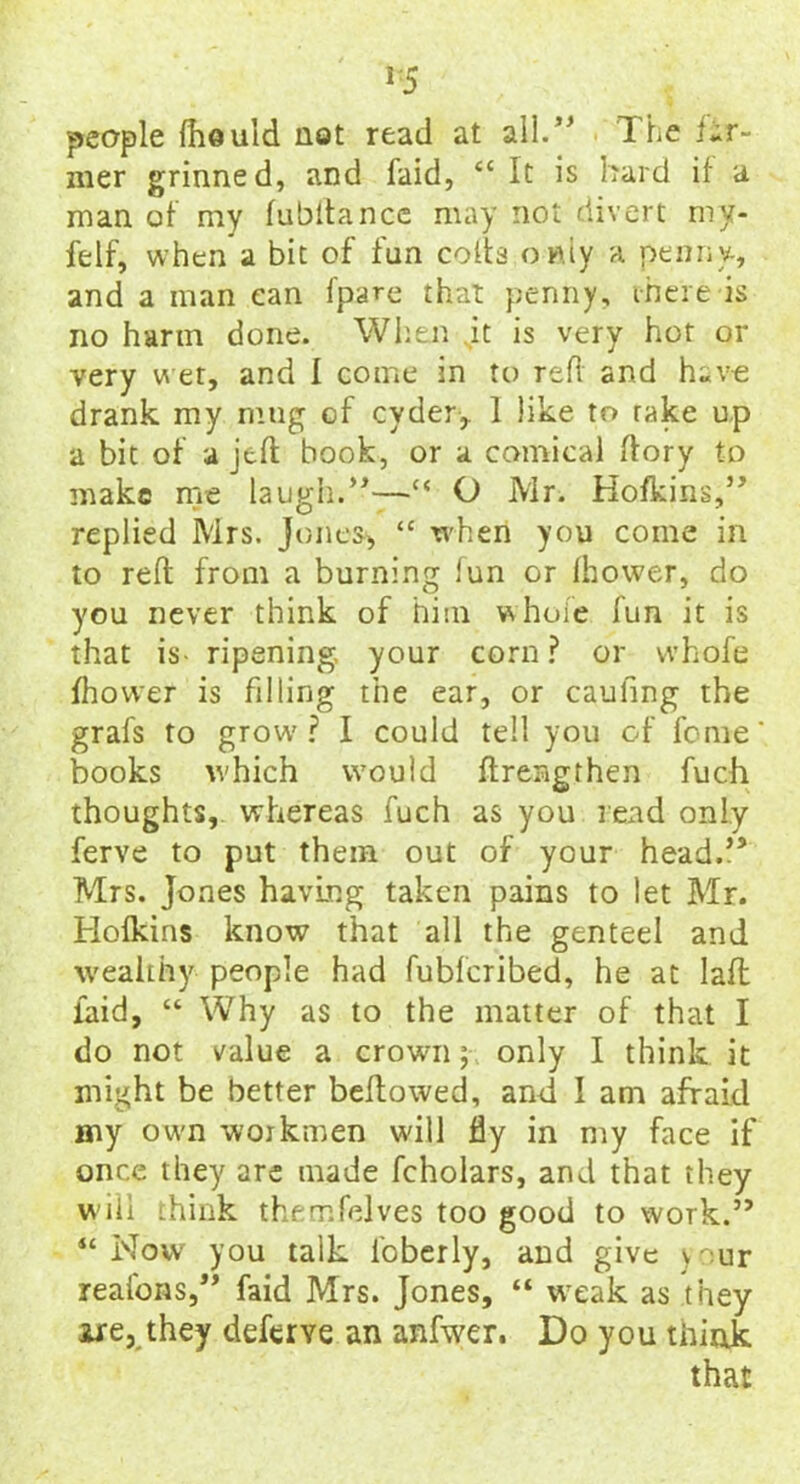 J5 people fhould not read at all. The far~ mer grinned, and faid, <c It is hard if a man of my fubitance may not divert my- felf, when a bit of fun coifs only a penny, and a man can fpare that penny, ihere is no harm done. When it is very hot or very wet, and I come in to reft and have drank my mug of cyder,. 1 like to rake up a bit of a jeft book, or a comical dory to make me laugh.”—c< O Mr. Hofkins,” replied Mrs. Jones*, “ when you come in to reft from a burning lun or fhower, do you never think of him whole fun it is that is- ripening, your corn? or whofe fhower is filling the ear, or caufing the grafs to grow'? I could tell you of feme books which would ftrengfhen fuch thoughts, whereas fuch as you read only ferve to put them out of your head.” Mrs. Jones having taken pains to let Mr. Hofkins know that all the genteel and wealthy people had fubferibed, he at laft laid, “ Why as to the matter of that I do not value a crown; only I think it might be better beftowed, and I am afraid my own workmen will fly in my face if once they are made fcholars, and that they w ill think themfelves too good to work.” “Now you talk lbberly, and give your reafons,” faid Mrs. Jones, “ weak as they ire, they deferye an anfwer. Do you think that