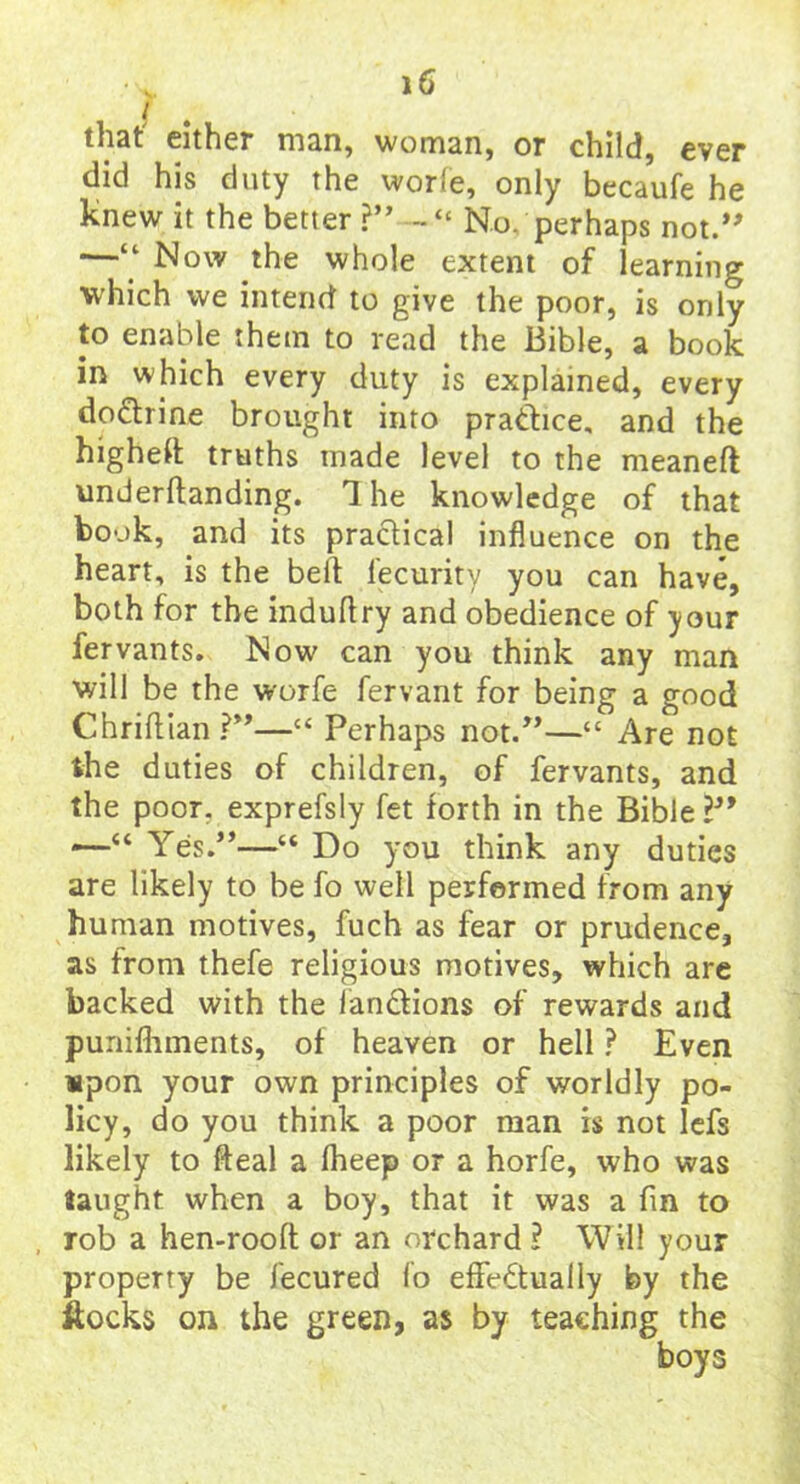 that' either man, woman, or child, ever did his duty the worle, only becaufe he knew it the better ?” No, perhaps not.” —“ Now the whole extent of learning which we intend to give the poor, is only to enable them to read the Bible, a book in which every duty is explained, every doctrine brought into practice, and the highest truths made level to the meaneft underftanding. The knowledge of that book, and its practical influence on the heart, is the belt fecurity you can have, both for the induftry and obedience of your fervants. Now can you think any man will be the worfe fervant for being a good Chriftian?”—“ Perhaps not/’—“ Are not the duties of children, of fervants, and the poor, exprefsly fet forth in the Bible —'“ Yes.”—“ Do you think any duties are likely to be fo well performed from any human motives, fuch as fear or prudence, as from thefe religious motives, which are backed with the lanCtions of rewards and punifhments, of heaven or hell ? Even upon your own principles of worldly po- licy, do you think a poor man is not lefs likely to fteal a fheep or a horfe, who was taught when a boy, that it was a fin to rob a hen-rooft or an orchard ? Will your property be fecured fo effectually by the itocks on the green, as by teaching the boys