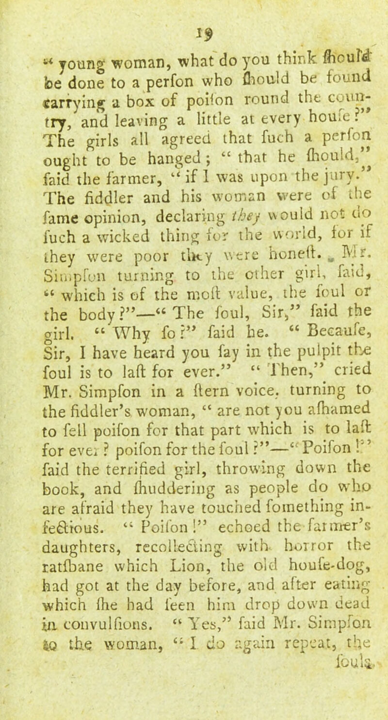 1$ u young woman, what do you think fliouM be done to a perfon who fhould be found carrying a box of poiion round the coun- try, and leaving a little at every home: The girls all agreed that fuch a perfon ought to be hanged ; “ that he fhould,” faid the farmer, if 1 was upon the jury.” The fiddler and his woman were of the fame opinion, declaring they would not do fuch a wicked thing for the world, for if they were poor tiny were honed. Mr. Sir»ipfun turning to the ether girl, faid, 114 which is of the moll value, the foul or the body ?”—44 The foul. Sir,” faid the girl. 44 Why for” faid he. 44 Becaufe, Sir, I have heard you fay in the pulpit the foul is to laft for ever.” “ Then,” cried Mr. Simpfon in a Hern voice, turning to the fiddler’s woman, “ are not you afhamed to fell poifon for that part which is to lad for evei ? poifon for the foul ?”—4 Poifon ! faid the terrified girl, throwing down the book, and fhuddering as people do who are afraid they have touched foinething in- fectious. 44 Poifon!” echoed the farmer’s daughters, recollecting with horror the ratfbane which Lion, the old houle-dog, had got at the day before, and after eating which Ihe had feen him drop down dead >n convulfions. 44 Yes,” faid Mr. Simpfon io the woman, 44 I do again repeat, the