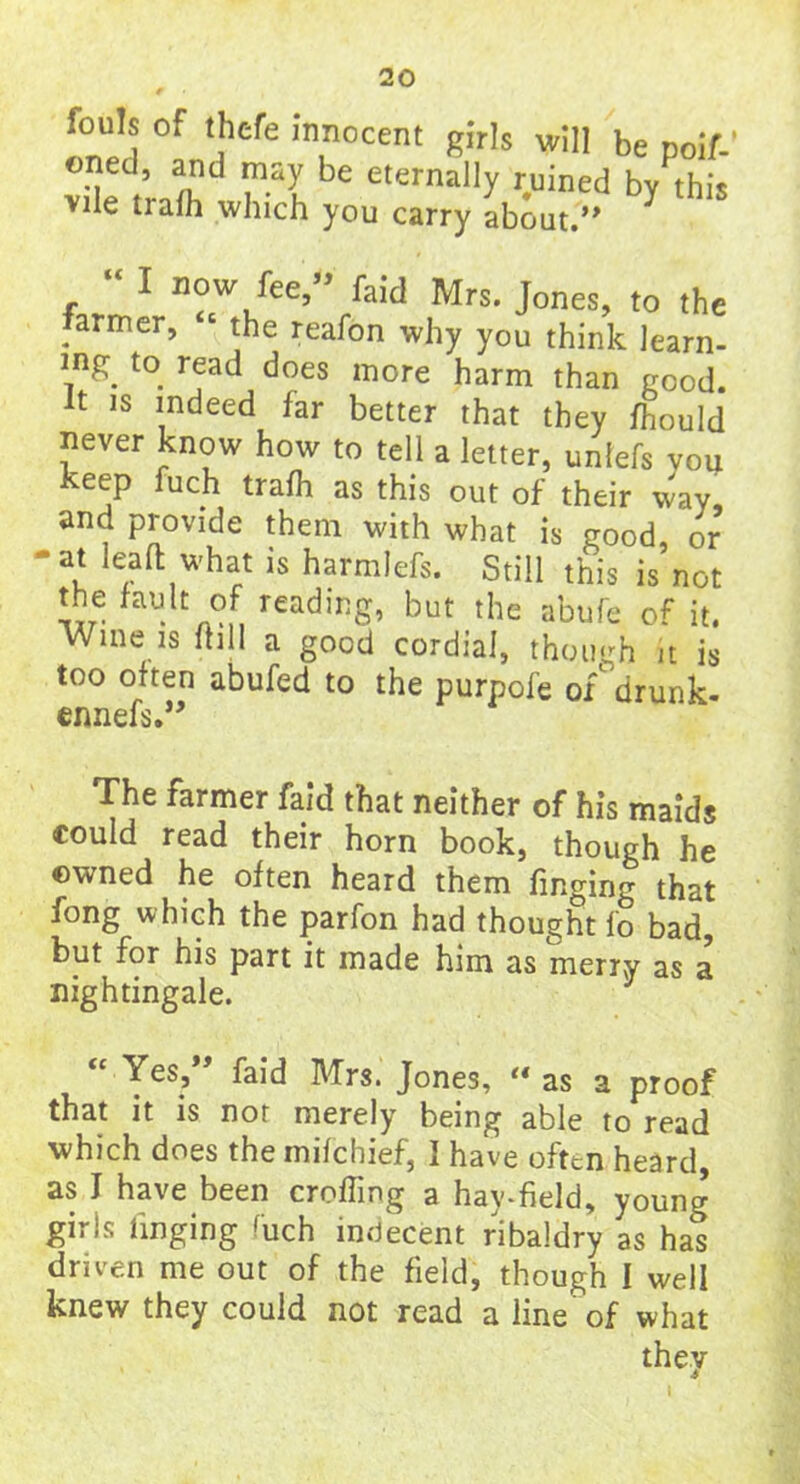 fouls of thcfe Innocent girls will be poif-’ oned, and may be eternally ruined by this vile trafh which you carry about.” r “ 1 n®w fee,” faid Mrs. Jones, to the armer, the reafon why you think learn- ing to read does more harm than good. It is indeed far better that they fhould never know how to tell a letter, unlefs you keep fuch trafh as this out of their way and provide them with what is good, or ■at lead what is harmlefs. Still this is not the fault of reading, but the abufe of it. Wine is ffill a good cordial, though it is too often abufed to the purpofe of' drunk- ennefs.” The farmer faid that neither of his maids could read their horn book, though he owned he often heard them finging that fong which the parfon had thought fo bad, but for his part it made him as merry as a nightingale. “ Yes?” faid Mrs. Jones, “ as a proof that it is nor merely being able to read which does the mifchief, I have often heard, as I have been croffing a hay-field, young giris tinging hich indecent ribaldry as has driven me out of the field, though I well knew they could not read a line of what they