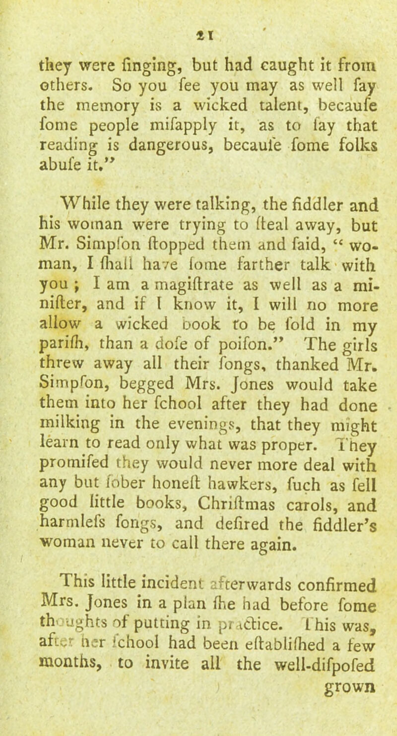 11 they were Tinging, but had eaught It from others. So you fee you may as well fay the memory is a wicked talent, becaufe fome people mifappiy it, as to fay that reading is dangerous, becaufe fome folks abufe it.” While they were talking, the fiddler and his woman were trying to (teal away, but Mr. Simpfon (topped them and faid, “ wo- man, I fhali have lome farther talk with you ; lam a magiftrate as well as a mi- nifler, and if l know it, I will no more allow a wicked oook to be fold in my parifh, than a dofe of poifon.” The girls threw away all their fongs, thanked Mr. Simplon, begged Mrs. Jones would take them into her fchool after they had done milking in the evenings, that they might learn to read only what was proper, They promifed they would never more deal with any but iober honelt hawkers, fuch as fell good little books, Chriftmas carols, and harmlefs fongs, and defired the fiddler’s woman never to call there again. This little incident afterwards confirmed Mrs. Jones in a plan fhe had before fome thoughts of putting in. practice. This was, after her Ichool had been eftablilhed a few months, to invite all the well-difpofed grown