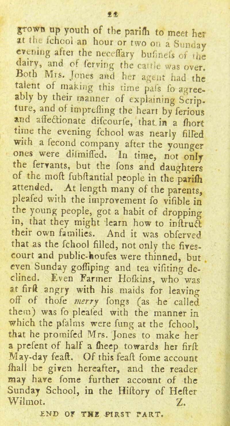 ** grown up youth of the parifh to meet he; it the ichool an hour or two on a Sunday evening afrei the neceffary buhnefs of the dairy, and of ferving the cauie was over. Both Mis. Jones and her agent had the talent of making this time pal's fo agree- ably by their manner of explaining Scrip- ture, and of imprefling the heart by ferious arid affeftionate difeourfe, that, in a fhort time the evening fchool was nearly hired with a fecond company after the younger ones were diimiffed. In time, not only the fervants, but the Tons and daughters of the molt fubftantial people in the parifh attended.. At length many of the parents, pleafed with the improvement fo vifible in the young people, got a habit of dropping in, that they might learn how to inftruft their own families. And it was obferved that as the fchool filled, not only the hves- court and public-houfes were thinned, but even Sunday gofliping and tea vifiting de- clined. E ven Farmer Hofkins, who was at hr ft angry with his maids for leaving off* of thofe merry fongs (as he called them) was fo plealed with the manner in which the pfalms were fung at the fchool, that he promifed Mrs. Jones to make her a prefect of half a flieep towards her hrffc May-day feaft. Of this feaft fome account fhall be given hereafter, and the reader may have fome further account of the Sunday School, in the Hiftory of Hefter Wihnot. Z. END or THE FIRST TART.