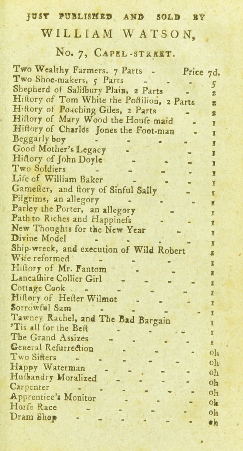 JUST PUBLISHED AND SOLD BY WILLIAM WATSON, No. 7, Capel-stkket. Two Wealthy Farmers, 7 Parts - Two Shoe-makers, 5 Parts Shepherd of Salisbury Plain, 2 Parts Hiftory of Tom White the Poftilion, 2 Parts H’ftory of Poaching Giles, 2 Parts Hiftory of Mary Wood the Houfc maid Hiftory of Charles Jones the Foot-man Beggarly boy - . . Good Mother’s Legacy Hiftory of John Doyle - „ Two Soldiers - . Life of William Baker . . Gamefter, and ftory of Sinful Sally Pilgrims, an allegory - Parley the Porter, an allegory Path to Riches and Happinefs New Thoughts for the New Year Divine Model - Ship-wreck, and execution of Wild Robert Wife reformed _ PLftory of Mr. Fantom Lancaftiire Collier Girl _ Cottage Cook - Hiftory of Hefter Wilmot Sorrowful Sam Tawney Rachel, and The Bad Bargain ’Tis all for the Belt . . . The Grand Assizes _ General Refurredion . Two Sifters Happy Waterman _ Hnfbandry Moralized . Carpenter - Apprentice’s Monitor Horfe Race _ Dram Shop . Price 7d. 5 2 2 2 oh oh oh oh oh oh oh •h