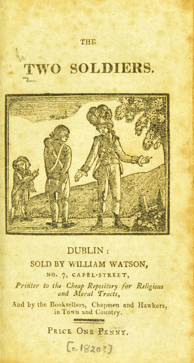 THE TWO SOLDIERS. **3L— DUBLIN : SOLD BY WILLIAM WATSON, NO. 7, GAPEL-STREET, Printer to the Cheap Repository for Religious and Moral Tracts, And by the Booksellers, Chapmen and Hawkers, in Town and Country. Price One Penny,