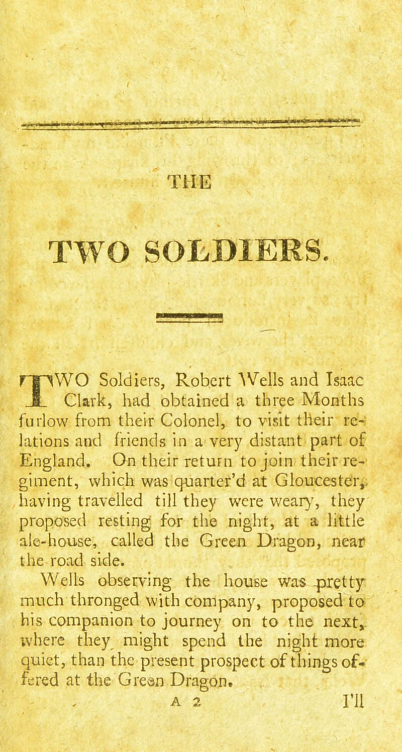 / ================= THE TWO SOLDIERS. WO Soldiers, Robert Wells and Isaac Clark, had obtained a three Months furlow from their Colonel, to visit their re- lations and friends in a very distant part of England. On their return to join their re- giment, which was quarter’d at Gloucester, having travelled till they were weary, they proposed resting for the night, at a little ale-house, called the Green Dragon, near the road side. Wells observing the house was pretty much thronged with company, proposed to his companion to journey on to the next, where they might spend the night more quiet, than the present prospect of things of- fered at the Green Dragon A 2 I’ll