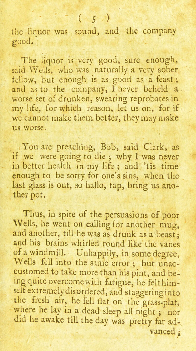 the liquor was sound, and the company good. The liquor is very good, sure enough, said Wells, who was naturally a very sober fellow, but enough is as good as a feast; and as to the company, 1 never beheld a worse set of drunken, swearing reprobates in my life, for which reason, let us on, for if we cannot make them better, they may make us worse. You are preaching, Bob, said Clark, as if we were going to die ; why I was never in better health in my life ; and' ’tis time enough to be sorry for one’s sins, when the last glass is out, so hallo, tap, bring us ano- ther pot. Thus, in spite of the persuasions of poor Wells, he went on calling for another mug, and another, till he was as drunk as a beast; and his brains whirled round like the vanes of a windmill. Unhappily, in some degree. Wells fell into the same error; but unac- customed to take more than his pint, and be- ing quite overcome with fatigue, he felt him- self extremely disordered, and staggeringinto the fresh air, he fell flat on the grass-plat, where he lay in a dead sleep all night ; nor did he awake till the day was pretty far ad- vanced y