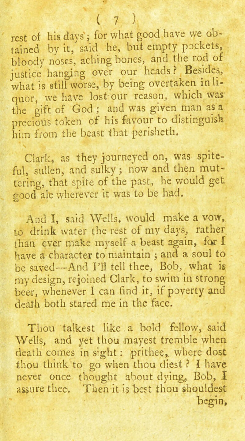 rest of his days'; for what good have we ob- . rained by it, said he, but empty pockets, bloody noses, aching bones, and the rod of justice hanging over our heads ? Besides, what is still worse, by being overtaken in li- quor, we have lost our reason, which was the gift of God ; and was given man as a precious token of his favour to distinguish him from the beast that perisheth. \ Clark, as they journeyed on, was spite- ful, sullen, and sulky; now and then mut- tering, that spite of the past, he would get good ale wherever it was to be had. And I, said Wells, would make a vow, to drink water the rest of my days, rather than ever make myself a beast again, for I have a character to maintain ; and a soul to be saved—And I’ll tell thee. Bob, what is my design, rejoined Clark, to swim in strong- beer, whenever I can find it, if poverty and death both stared me in the face. Thou talkest like a bold fellow, said Wells, and yet thou mayest tremble when death comes in sight: prithee,, where dost thou think to go when thou c.liest ? I have never once thought about dying, Bob, I assure thee. Then it is best thou shouldest begin.