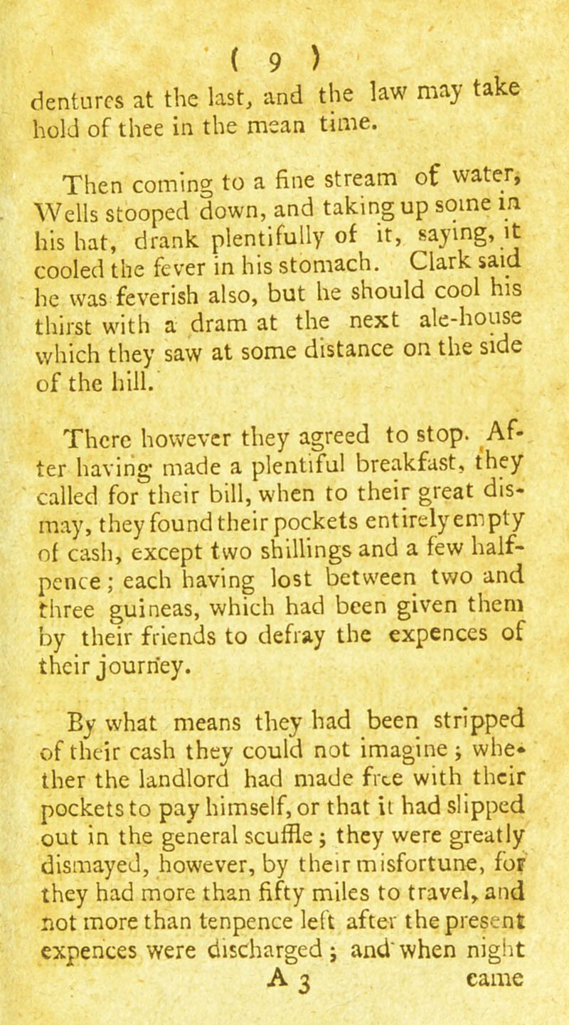 dentures at the last, and the law may take hold of thee in the mean time. Then coming to a fine stream of water, Wells stooped down, and taking up some m his hat, drank plentifully of it, saying, it cooled the fever in his stomach. Clark said he was feverish also, but he should cool his thirst with a dram at the next ale-house which they saw at some distance on the side of the hill. There however they agreed to stop. Af- ter having* made a plentiful breakfast, they called for their bill, when to their great dis- may, they found their pockets entirely empty of cash, except two shillings and a few half- pence ; each having lost between two and three guineas, which had been given them by their friends to defray the expences of their journey. Ey what means they had been stripped of their cash they could not imagine j whe- ther the landlord had made free with their pockets to pay himself, or that it had slipped out in the general scuffle ; they were greatly dismayed, however, by their misfortune, for they had more than fifty miles to travel, and not more than tenpence left after the present expences were discharged; and'when night A 3 came