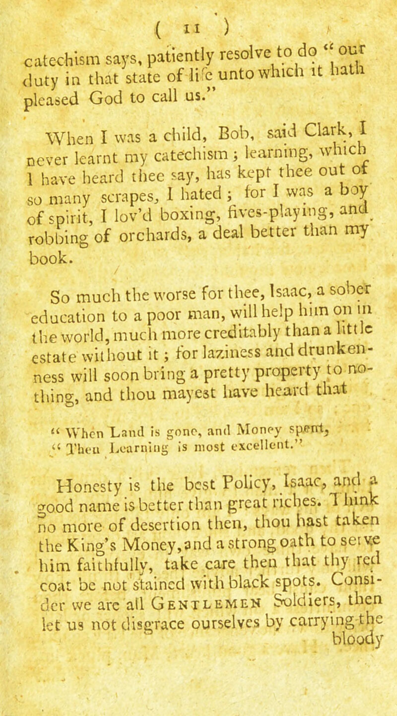 catechism says, patiently resolve to do our duty in that state of life unto which it hath pleased God to call us. When I was a child, Bob, said Clark, I never learnt my catechism ; learning, which 1 have heard thee say, has kept thee out oi so many scrapes, 1 hated ; tor I was a boy of spirit, I lov’d boxing, fives-playmg, and^ robbing of orchards, a deal better than my book. So much the worse for thee, Isaac, a sober education to a poor man, will help him on in the world, much more creditably than a little estate without it; for laziness and drunken- ness will soon bring a pretty property to no- thin^, and thou roayest have heard that u When Land is gone, and Money spent, « Jheu Learning is most excellent.” Honesty is the best Policy, Isaac, and a good name is better than great riches. 1 hink no more of desertion then, thou hast taken the King’s Money, and a strong oath to serve him faithfully, take care then that thy red coat be not stained with black spots. Consi- der we are all Gentlemen Soldiers, then let us not disgrace ourselves by carrying the bloody