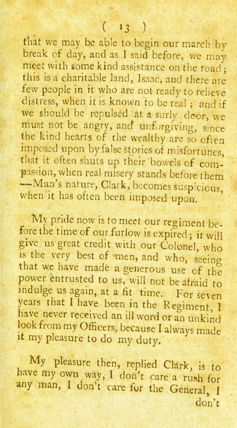 ( >3 ) that we may be able to begin our march by break of day, and as I said before, we may meet with some kind assistance on the road; this is a charitable land, Isaac, and there are few people in it who are not ready to relieve distress, when it is known to be real; and if we should be repulsed at a surly door, we must not be angry, ancf unforgiving, since the kind hearts of the wealthy are so often imposed upon by false stories of misfortunes, that it often shuts up their bowels of com- passion^ when real-misery stands before them —Man’s nature, Clark, becomes suspicious, when it has often been imposed upon. My pride now is to meet our regiment be- fore the time of our furlow is expired; it will give us great credit with our Colonel, who is the very best of men, and who, seeino- that we have made a generous use of the power entrusted to us, will not be afraid to indulge us again, at a fit time. For seven years that I have been in the R eminent I have never received an ill word or an unkind look from my Officers, because I always made it my pleasure to do my duty. My pleasure then, replied Clark, is to have my own way, I don’t care a rush for any man, I don’t care fur the General, I don’t