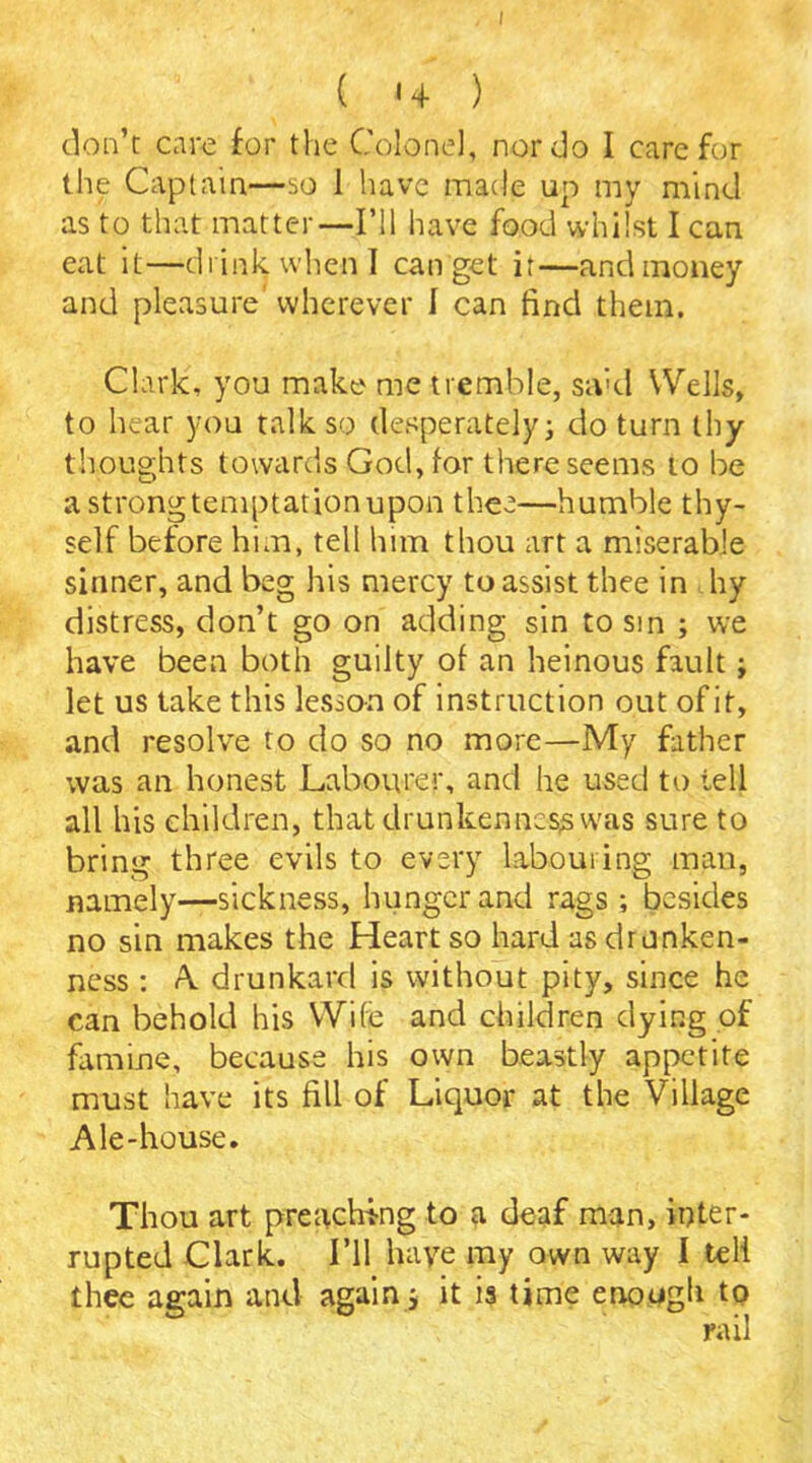 I ( *4 ) don’t care for the Colonel, nor do I care for the Captain—so 1 have made up my mind as to that matter—I’ll have food whilst I can eat it—drink when I can get ir—and money and pleasure' wherever I can find them. Clark, you make me tremble, srvd Wells, to hear you talk so desperately; do turn thy thoughts towards God, for there seems to be a strong temptation upon thee—humble thy- self before him, tell him thou art a miserable sinner, and beg his mercy to assist thee in by distress, don’t go on adding sin to sin ; we have been both guilty of an heinous fault; let us take this lesson of instruction out of it, and resolve to do so no more—My father was an honest Labourer, and he used to tell all his children, that drunkenness vvas sure to bring three evils to every labouring man, namely—sickness, hunger and rags ; besides no sin makes the Heart so hard as drunken- ness : A. drunkard is without pity, since he can behold his Wife and children dying of famine, because his own beastly appetite must have its fill of Liquor at the Village Ale-house. Thou art preaching to a deaf man, inter- rupted Clark. I’ll haye my own way I tell thee again and again; it is time enough to rail