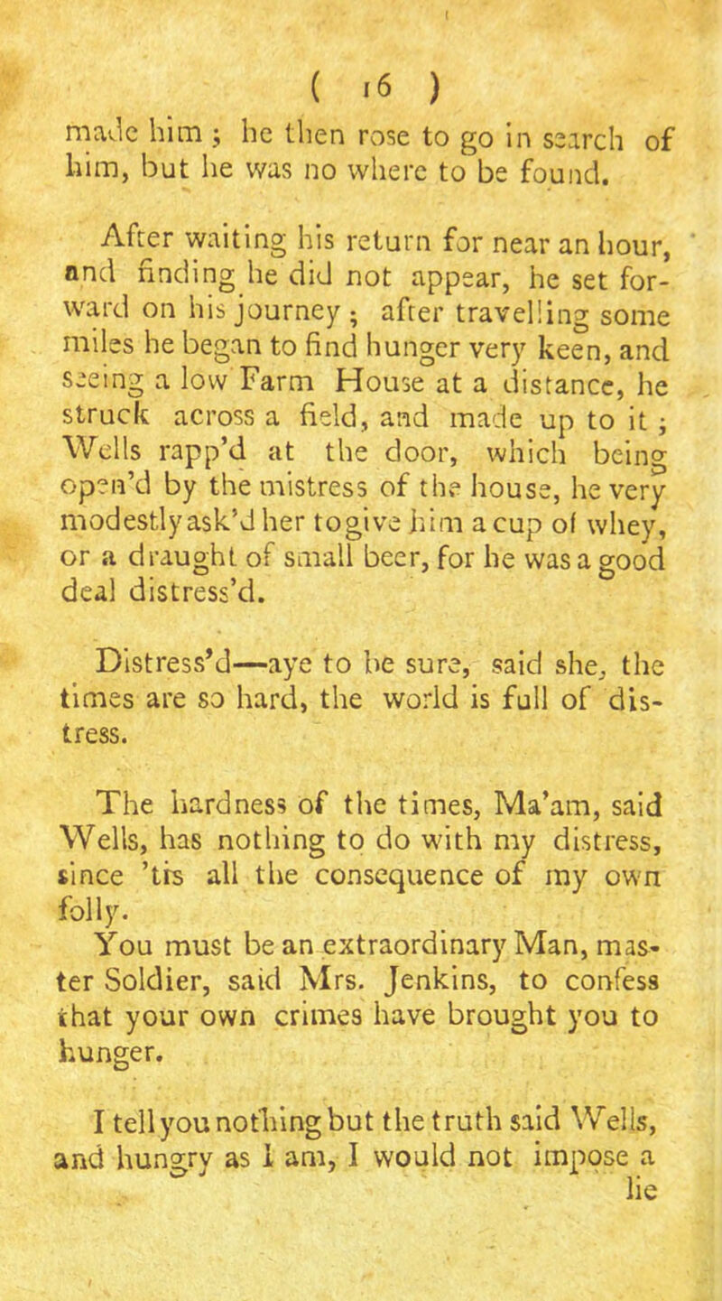 ( '6 ) made him ; lie then rose to go in search of him, but he was no where to be found. After waiting his return for near an hour, and finding he did not appear, he set for- ward on his journey ; after travelling some miles he began to find hunger very keen, and seeing a low Farm House at a distance, he struck across a field, and made up to it ; Wells rapp’d at the door, which being open’d by the mistress of the house, he very modestly ask’d her togive him a cup of whey, or a draught of small beer, for he was a good deal distress’d. Distress’d—aye to be sure, said she, the times are so hard, the world is full of dis- tress. The hardness of the times, Ma’am, said Wells, has nothing to do with my distress, since ’trs all the consequence of my own folly. You must be an extraordinary Man, mas- ter Soldier, said Mrs. Jenkins, to confess that your own crimes have brought you to hunger. I tell you nothing but the truth said Wells, and hungry as I am, I would not impose a lie