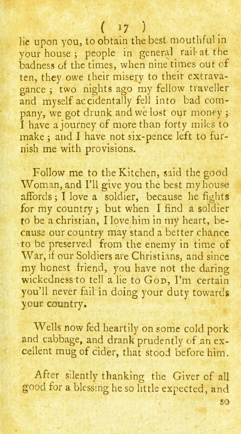 lie upon you, to obtain the best mouthful in your house ; people in general rail-at the badness of the times, when nine times out of ten, they owe their misery to their extrava- gance ; two nights ago my fellow traveller and myself accidentally fell into bad com- pany, we got drunk and we lost our money ; I have a journey of more than forty miles to make ; and I have not six-pence left to fur- nish me with provisions. Follow me to the Kitchen, said the good Woman, and I’ll give you the best my house affords; I love a soldier, because he fights for my country; but when I find a soldier to be a Christian, I love him in my heart, be- cause our country may stand a better chance to be preserved from the enemy in time of War, if our Soldiers are Christians, and since my honest friend, you have not the daring wickedness to tell a lie to God, I’m certain you’ll never fail in doing your duty towards your country. Wells now fed heartily on some cold pork and cabbage, and drank prudently of an ex- cellent mug of cider, that stood before him. After silently thanking the Giver of all good for a blessing he so little expected, and so