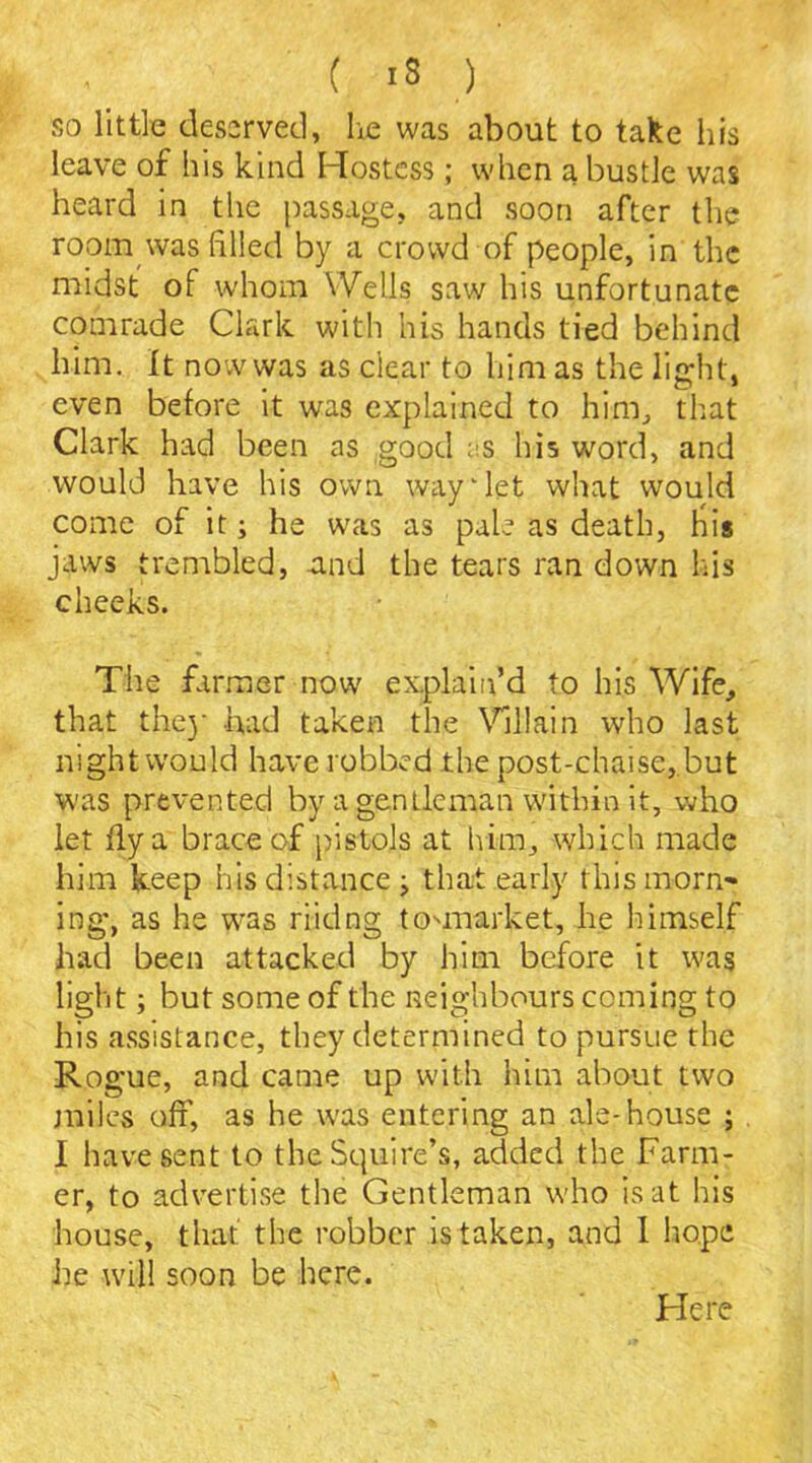 so little deserved, he was about to take his leave of his kind Hostess; when a bustle was heard in the passage, and soon after the room was filled by a crowd of people, in the midst of whom Wells saw his unfortunate comrade Clark with his hands tied behind him. It now was as clear to him as the light, even before it was explained to him, that Clark had been as good as his word, and would have his own way‘let what would come of it; he was as pale as death, his jaws trembled, -and the tears ran down his cheeks. The farmer now explain’d to his Wife, that the)' had taken the Villain who last night would have robbed the post-chaise, but was prevented by a gentleman within it, who let fly a brace of pistols at him, which made him keep his distance; that early this morn- ing*, as he was riidng touuarket, he himself had been attacked by him before it was light; but some of the neighbours coming to his assistance, they determined to pursue the Ro gue, and came up with him about two miles off’, as he was entering an ale-house ; I have sent to the Squire’s, added the Farm- er, to advertise the Gentleman who is at his house, that the robber is taken, and 1 hope he will soon be here. Here