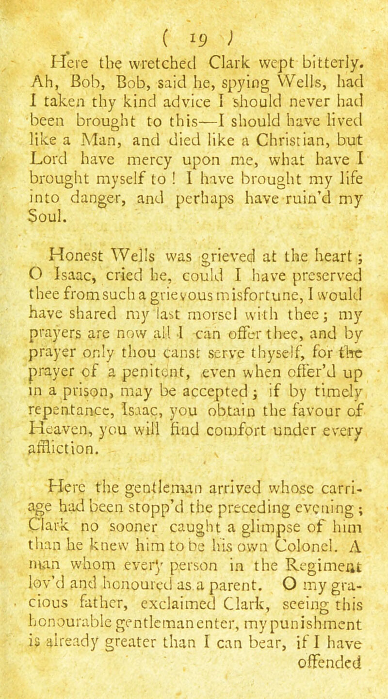 ( !9 ) Here the wretched Clark wept bitterly. Ah, Bob, Bob, said he, spying Wells, had I taken thy kind advice I should never had been brought to this—I should have lived like a Man, and died like a Christian, but Lord have mercy upon me, what have I brought myself to ! I have brought my life into danger, and perhaps have ruin’d my Soul. Honest Wells was grieved at the heart; O Isaac, cried he, could I have preserved thee from such a grievous misfortune, I would have shared my last morsel with thee; my prayers are now all I can offer thee, and by prayer only thou canst serve thyself, for the prayer of a penitent, even when offer’d up in a prison, may be accepted; if by timely repentance, Isaac, you obtain the favour of Heaven, you will find comfort under every affliction. Here the gentleman arrived whose carri- age had been stopp’d the preceding evening ; Clark no sooner caught a glimpse of him than he knew him to be his own Colonel. A man whom every person in the Regiment lov’d and honoured as a parent. O my gra- ■ cious father, exclaimed Clark, seeing this honourable gentleman enter, my punishment is already greater than I can bear, if I have offended