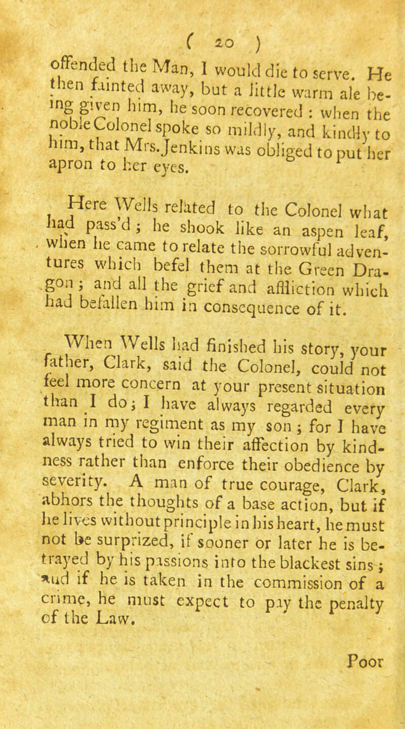 offended the Man, 1 would die to serve. He then fainted away, but a little warm ale be- mg given him, he soon recovered : when the nobie Colonel spoke so mildly, and kindly to him, that Mrs.Jenkins was obliged to put her apron to her eyes. Here Wells related to the Colonel what had pass’d ; he shook like an aspen leaf, when lie came to relate the sorrowful adven- tures which befel them at the Green Dra- gon ; and all the grief and affliction which had beiallen him in consequence of it. When^ Wells had finished his story, your father, Clark, said the Colonel, could not feel more concern at your present situation than I do; I have always regarded every man in my regiment as my son ; for I have always tried to win their affection by kind- ness rather than enforce their obedience by severity. A man of true courage, Clark, abhors the thoughts of a base action, but if lie lives without principle in his heart, he must not be surprized, if sooner or later he is be- trayed by his passions into the blackest sins; *ud if he is taken in the commission of a crime, he must expect to pay the penalty cf the Law. Poor