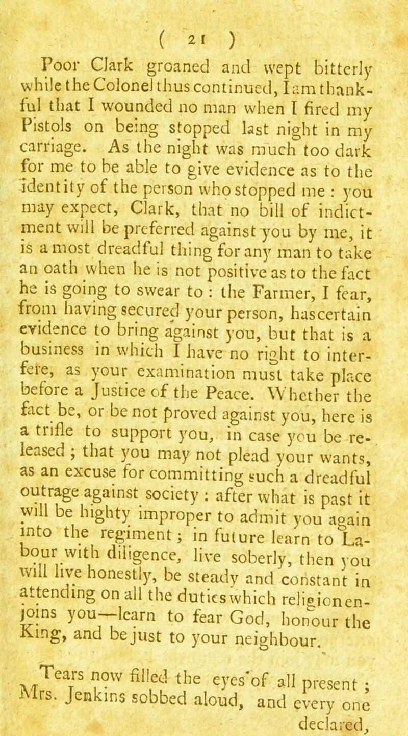 Poor Clark groaned and wept bitterly while the Colonel thus continued, lam thank- ful that I wounded no man when I fired my Pistols on being stopped last night in my carriage. As the night was much too dark for me to be able to give evidence as to the identity of the person who stopped me : you may expect, Clark, that no bill of indict- ment will be preferred against you by me, it is a most dreadful thing for any man to take an oath when he is not positive as to the fact he is going to swear to : the Farmer, I fear, from having secured your person, hascertain evidence to bring against you, but that is a business in which I have no right to inter- fere, as your examination must take place before a Justice of the Peace. Whether the fact be, 01 be not proved against you, here is a tiifle to support you, in case you be re- leased ; that you may not plead your wants, as an excuse for committing such a dreadful outrage against society : after what is past it will be highty improper to admit you again into the regiment; in future learn to La- bour with diligence, live soberly, then you will live honestly, be steady and constant in attending on all the dutieswhich reliejonen- joms you-learn to fear God, honour the -tving, and be just to your neighbour. Tears now filled the eyesof all present; Mrs. Jenkins sobbed aloud, and every one declared.