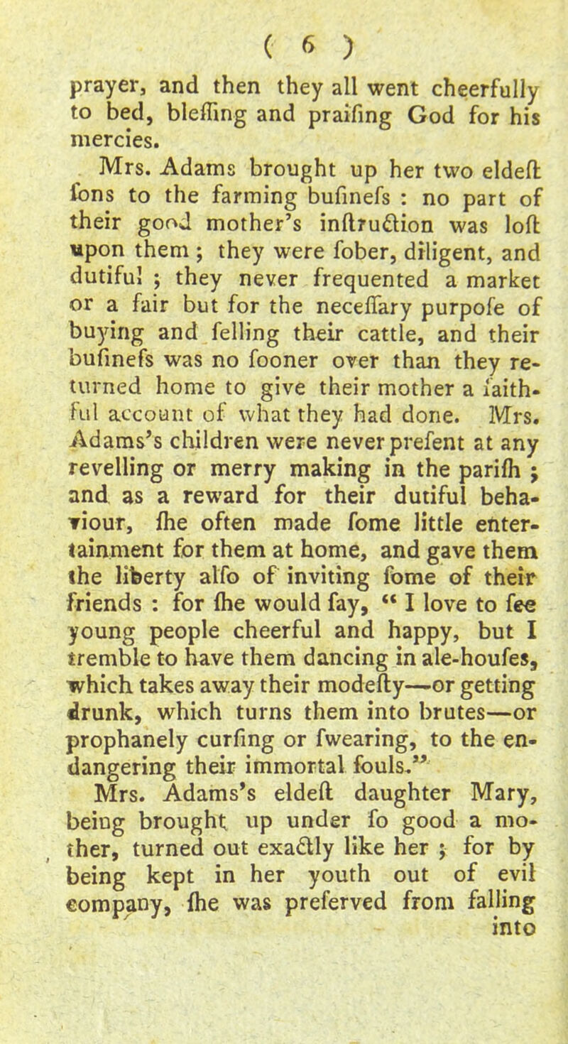 prayer, and then they all went cheerfully to bed, blefling and praifing God for his mercies. Mrs. Adams brought up her two elded Cons to the farming bufinefs : no part of their good mother’s inftru&ion was loft upon them ; they were fober, diligent, and dutiful ; they never frequented a market or a fair but for the neceflary purpofe of buying and felling their cattle, and their bufinefs was no fooner over than they re- turned home to give their mother a faith- ful account of what they had done. Mrs. Adams’s children were never prefent at any revelling or merry making in the parifh j and as a reward for their dutiful beha- viour, fhe often made fome little enter- tainment for them at home, and gave them the liberty alfo of inviting fome of their friends : for fhe would fay, “ I love to fee young people cheerful and happy, but I tremble to have them dancing in ale-houfes, which takes away their modefty—or getting drunk, which turns them into brutes—or prophanely curfing or fwearing, to the en- dangering their immortal fouls.” Mrs. Adams’s eldeft daughter Mary, being brought up under fo good a mo- ther, turned out exactly like her ; for by being kept in her youth out of evil company, {he was preferved from falling into