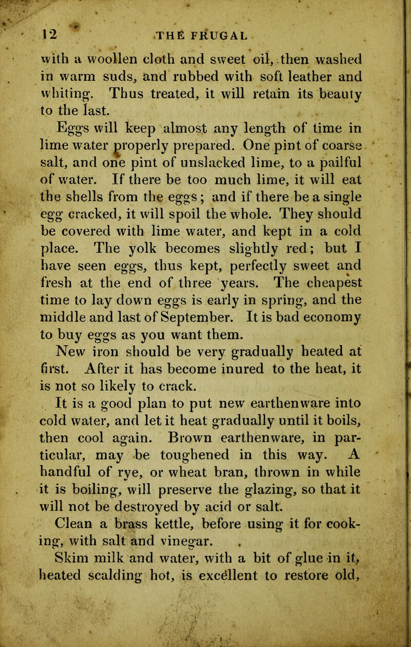 with ii woollen cloth and sweet oil, then washed in warm suds, and rubbed with soft leather and whiting^. Thus treated, it will retain its beauty to the last. Egg-s will keep almost any length of time in lime water properly prepared. One pint of coarse salt, and one pint of unslacked lime, to a pailful of water. If there be too much lime, it will eat the shells from the eggs; and if there be a single egg cracked, it will spoil the whole. They should be covered with lime water, and kept in a cold place. The yolk becomes slightly red; but I have seen eggs, thus kept, perfectly sweet and fresh at the end of three years. The cheapest time to lay down eggs is early in spring, and the middle and last of September. It is bad economy to buy eggs as you want them. New iron should be very gradually heated at first. After it has become inured to the heat, it is not so likely to crack. It is a goocl plan to put new earthenware into cold water, and let it heat gradually until it boils, then cool again. Brown earthenware, in par- ticular, may be toughened in this way. A handful of rye, or wheat bran, thrown in while it is boiling, will preserve the glazing, so that it will not be destroyed by acid or salt. Clean a brass kettle, before using it for cook- ing, with salt and vinegar. Skim milk and water, with a bit of glue in it, heated scalding hot, is excdlent to restore old.