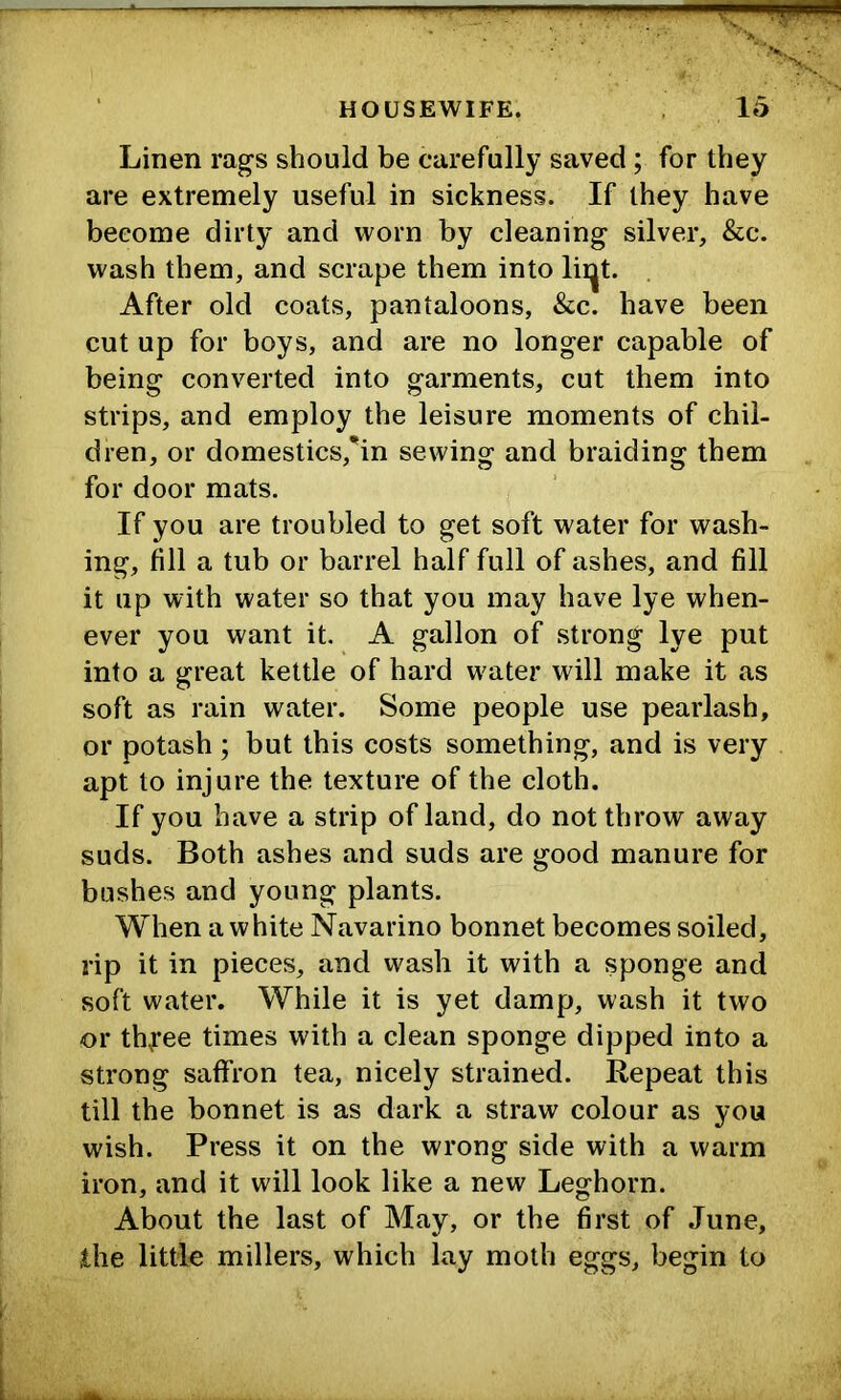 Linen rags should be carefully saved; for they are extremely useful in sickness. If they have become dirty and worn by cleaning silver, &c. wash them, and scrape them into lii^t. . After old coats, pantaloons, &c. have been cut up for boys, and are no longer capable of being converted into garments, cut them into strips, and employ the leisure moments of chil- dren, or domestics,’in sewing and braiding them for door mats. If you are troubled to get soft water for wash- ing, fill a tub or barrel half full of ashes, and fill it up with water so that you may have lye when- ever you want it. A gallon of strong lye put into a great kettle of hard water will make it as soft as rain water. Some people use pearlash, or potash ; but this costs something, and is very apt to injure the texture of the cloth. If you have a strip of land, do not throw away suds. Both ashes and suds are good manure for bashes and young plants. When a white Navarino bonnet becomes soiled, rip it in pieces, and wash it with a sponge and soft water. While it is yet damp, wash it two or thyee times with a clean sponge dipped into a strong saffron tea, nicely strained. Repeat this till the bonnet is as dark a straw colour as you wish. Press it on the wrong side with a warm iron, and it will look like a new Leghorn. About the last of May, or the first of June, the little millers, which lay moth eggs, begin to