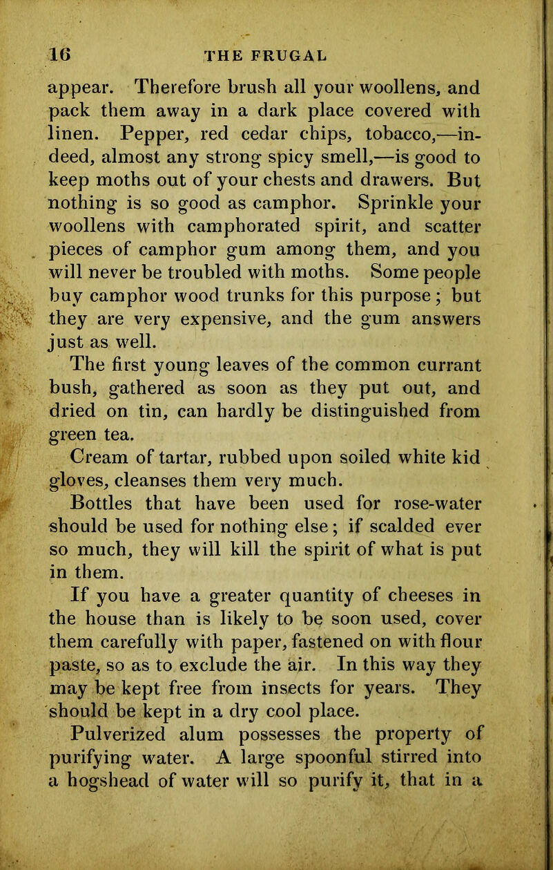 appear. Therefore brush all your woollens, and pack them away in a dark place covered with linen. Pepper, red cedar chips, tobacco,—in- deed, almost any strong spicy smell,—is good to keep moths out of your chests and drawers. But nothing is so good as camphor. Sprinkle your woollens with camphorated spirit, and scatter pieces of camphor gum among them, and you will never be troubled with moths. Some people buy camphor wood trunks for this purpose ; but % they are very expensive, and the gum answers just as well. The first young leaves of the common currant bush, gathered as soon as they put out, and dried on tin, can hardly be distinguished from green tea. Cream of tartar, rubbed upon soiled white kid gloves, cleanses them very much. Bottles that have been used for rose-water should be used for nothing else; if scalded ever so much, they will kill the spirit of what is put in them. If you have a greater quantity of cheeses in the house than is likely to be soon used, cover them carefully with paper, fastened on with flour paste, so as to exclude the air. In this way they may be kept free from insects for years. They should be kept in a dry cool place. Pulverized alum possesses the property of purifying water. A large spoonful stirred into a hogshead of water will so purify it, that in a