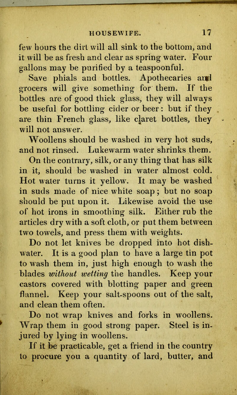 few hours the dirt will all sink to the bottom, and it will be as fresh and clear as spring w ater. Four gallons may be purified by a teaspoonful. Save phials and bottles. Apothecaries anrl grocers will give something for them. If the bottles are of good thick glass, they will always be useful for bottling cider or beer: but if they are thin French glass, like claret bottles, they will not answer. Woollens should be washed in very hot suds, and not rinsed. Lukewarm water shrinks them. On the contrary, silk, or any thing that has silk in it, should be washed in water almost cold. Hot water turns it yellow. It may be washed in suds made of nice white soap; but no soap should be put upon it. Likewise avoid the use of hot irons in smoothing silk. Either rub the articles dry with a soft cloth, or put them between two towels, and press them with weights. Do not let knives be dropped into hot dish- water. It is a good plan to have a large tin pot to wash them in, just high enough to wash the blades without wetting the handles. Keep your castors covered with blotting paper and green flannel. Keep your salt-spoons out of the salt, and clean them often. Do not wrap knives and forks in woollens. Wrap them in good strong paper. Steel is in- jured by lying in woollens. If it be practicable, get a friend in the country to procure you a quantity of lard, butter, and