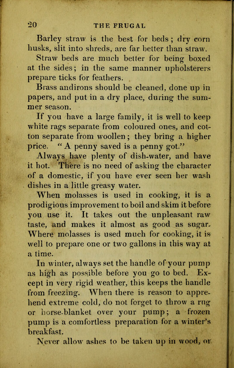 Barley straw is the best for beds; dry corn husks, slit into shreds, are far better than straw. Straw beds are much better for beino^ boxed at the sides; in the same manner upholsterers prepare ticks for feathers. Brass andirons should be cleaned, done up in papers, and put in a dry place, during the sum- mer season. If you have a large family, it is well to keep white rags separate from coloured ones, and cot- ton separate from woollen; they bring a higher price. A penny saved is a penny got.’’ Always have plenty of dish-water, and have it hot. There is no need of asking the character of a domestic, if you have ever seen her wash dishes in a little greasy water. When molasses is used in cooking, it is a prodigious improvement to boil and skim it before you use it. It takes out the unpleasant raw taste, and makes it almost as good as sugar. Where molasses is used much for cooking, it is well to prepare one or two gallons in this way at a time. In winter, always set the handle of your pump as high as possible before you go to bed. Ex- cept in very rigid w'eather, this keeps the handle from freezing. When there is reason to appre- hend extreme cold, do not forget to throw a rug or horse-blanket over your pump; a frozen pump is a comfortless preparation for a winter’s breakfast. N.evfU’ allow ashes to be taken up in wood, or