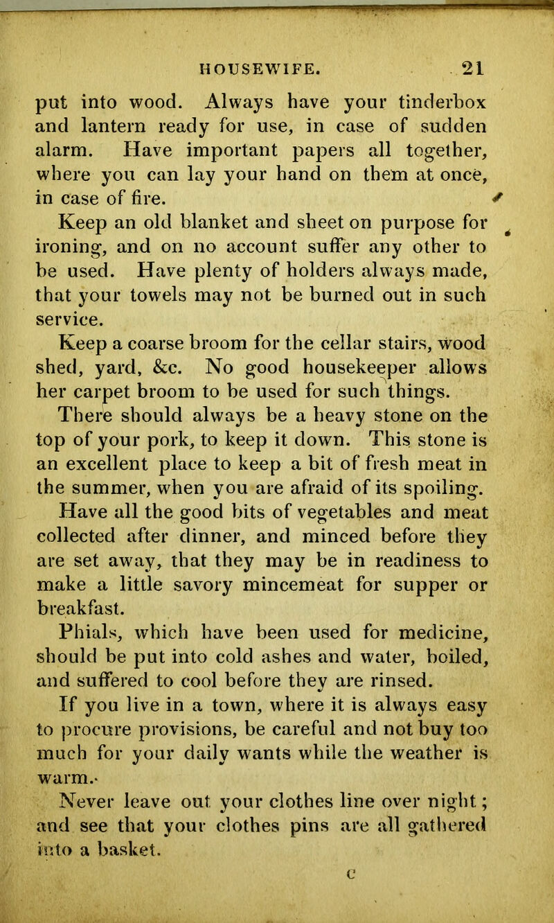 put into wood. Always have your tinderbox and lantern ready for use, in case of sudden alarm. Have important papers all together, where you can lay your hand on them at once, in case of fire. ^ Keep an old blanket and sheet on purpose for ^ ironing, and on no account suflfer any other to be used. Have plenty of holders always made, that your towels may not be burned out in such service. Keep a coarse broom for the cellar stairs, wood shed, yard, &c. No good housekeeper allows her carpet broom to be used for such things. There should always be a heavy stone on the top of your pork, to keep it down. This stone is an excellent place to keep a bit of fresh meat in the summer, when you are afraid of its spoiling. Have all the good bits of vegetables and meat collected after dinner, and minced before they are set away, that they may be in readiness to make a little savory mincemeat for supper or breakfast. Phials, which have been used for medicine, should be put into cold ashes and water, boiled, and suffered to cool before they are rinsed. If you live in a town, where it is always easy to procure provisions, be careful and not buy too much for your daily wants while the weather is warm.- Never leave out your clothes line over night; and see that your clothes pins are all gathered into a basket.