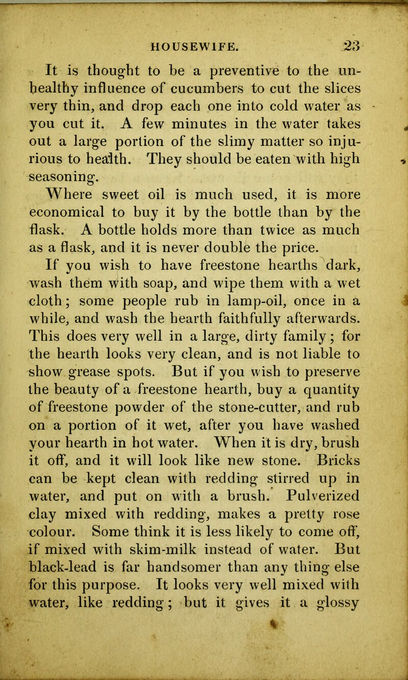 It is thoug'ht to be a preventive to the un- healthy influence of cucumbers to cut the slices very thin, and drop each one into cold water as you cut it. A few minutes in the water takes out a large portion of the slimy matter so inju- rious to health. They should be eaten with high seasoning. Where sweet oil is much used, it is more economical to buy it by the bottle than by the flask. A bottle holds more than twice as much as a flask, and it is never double the price. If you wish to have freestone hearths dark, wash them with soap, and wipe them with a wet cloth; some people rub in lamp-oil, once in a while, and wash the hearth faithfully afterwards. This does very well in a large, dirty family; for the hearth looks very clean, and is not liable to show grease spots. But if you wish to preserve the beauty of a freestone bearth, buy a quantity of freestone powder of the stone-cutter, and rub on a portion of it wet, after you have washed your hearth in hot water. When it is dry, brush it off, and it will look like new stone. Bricks can be kept clean with redding stirred up in water, and put on with a brush. Pulverized clay mixed with redding, makes a pretty rose colour. Some think it is less likely to come off, if mixed with skim-milk instead of water. But black-lead is far handsomer than any thing else for this purpose. It looks very well mixed with water, like redding; but it gives it a glossy