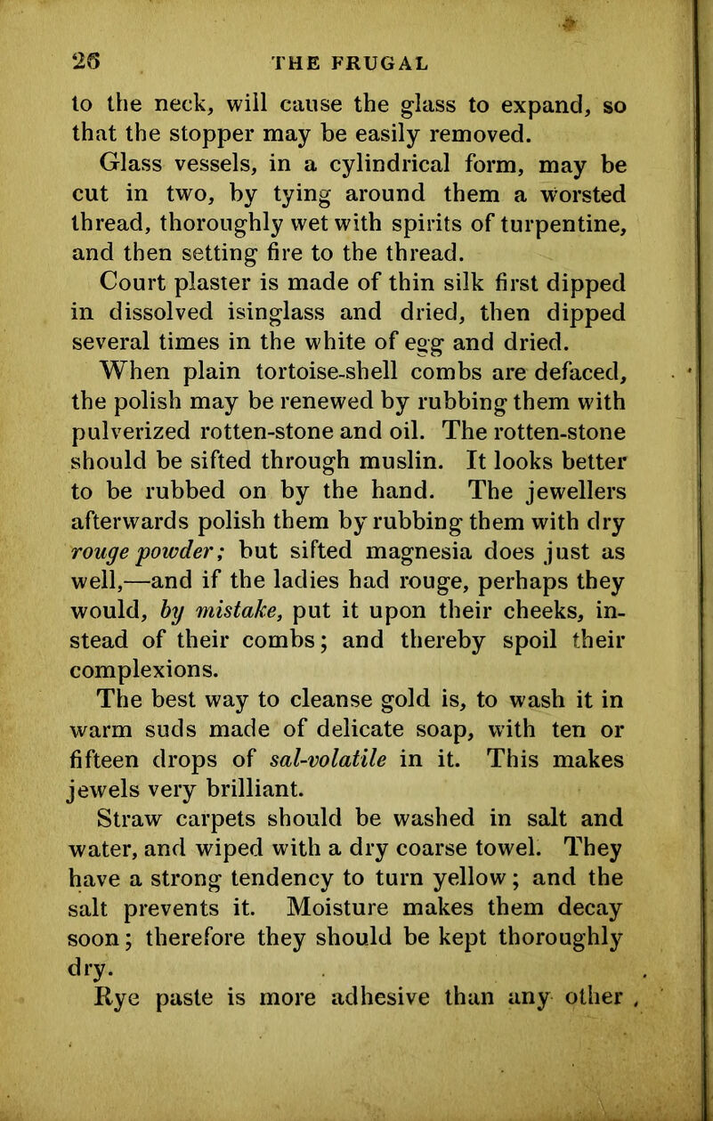 lo the neck, will cause the glass to expand, so that the stopper may be easily removed. Glass vessels, in a cylindrical form, may be cut in two, by tying around them a worsted thread, thoroughly wet with spirits of turpentine, and then setting fire to the thread. Court plaster is made of thin silk first dipped in dissolved isinglass and dried, then dipped several times in the white of egg and dried. When plain tortoise-shell combs are defaced, the polish may be renewed by rubbing them with pulverized rotten-stone and oil. The rotten-stone should be sifted through muslin. It looks better to be rubbed on by the hand. The jewellers afterwards polish them by rubbing them with dry rouge powder; but sifted magnesia does just as well,—and if the ladies had rouge, perhaps they would, hy mistake, put it upon their cheeks, in- stead of their combs; and thereby spoil their complexions. The best way to cleanse gold is, to wash it in warm suds made of delicate soap, with ten or fifteen drops of sal-volatile in it. This makes jewels very brilliant. Straw carpets should be washed in salt and water, and wiped with a dry coarse towel. They have a strong tendency to turn yellow; and the salt prevents it. Moisture makes them decay soon; therefore they should be kept thoroughly dry. Rye paste is more adhesive than any other .