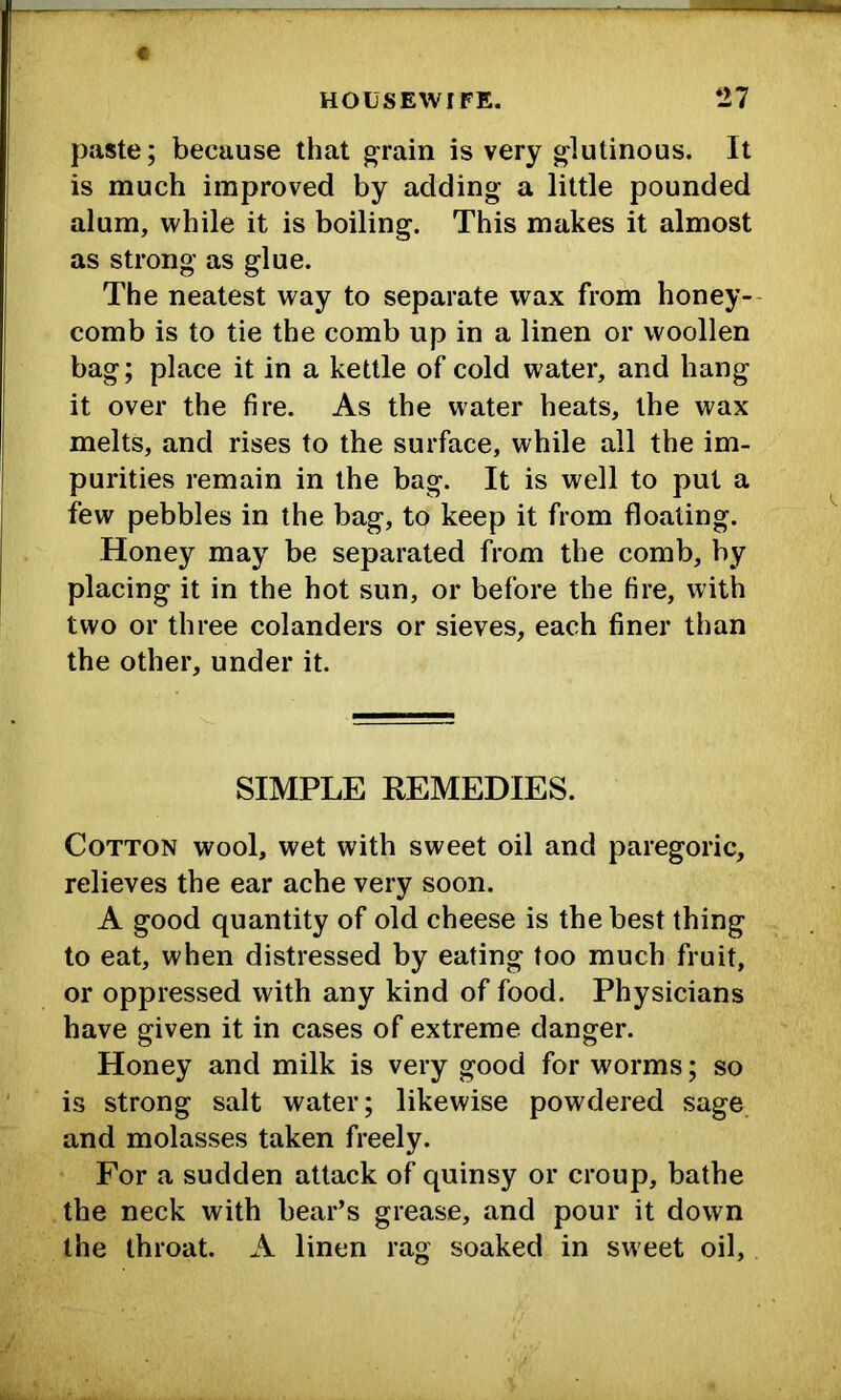 paste; because that ^rain is very glutinous. It is much improved by adding a little pounded alum, while it is boiling. This makes it almost as strong as glue. The neatest way to separate wax from honey- comb is to tie the comb up in a linen or woollen bag; place it in a kettle of cold water, and hang it over the fire. As the water heats, the wax melts, and rises to the surface, while all the im- purities remain in the bag. It is well to put a few pebbles in the bag, to keep it from floating. Honey may be separated from the comb, by placing it in the hot sun, or before the fire, with two or three colanders or sieves, each finer than the other, under it. SIMPLE REMEDIES. Cotton wool, wet with sweet oil and paregoric, relieves the ear ache very soon. A good quantity of old cheese is the best thing to eat, when distressed by eating too much fruit, or oppressed with any kind of food. Physicians have given it in cases of extreme danger. Honey and milk is very good for worms; so is strong salt water; likewise powdered sage and molasses taken freely. For a sudden attack of quinsy or croup, bathe the neck with bear’s grease, and pour it down the throat. A linen rag soaked in sweet oil.