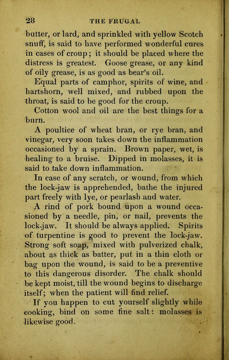 butter, or lard, and sprinkled with yellow Scotch snufl’, is said to have performed wonderful cures in cases of croup; it should be placed where the distress is greatest. Goose grease, or any kind of oily grease, is as good as bear’s oil. Equal parts of camphor, spirits of wine, and hartshorn, well mixed, and rubbed upon the throat, is said to be good for the croup. Cotton wool and oil are the best things for a burn. A poultice of wheat bran, or rye bran, and vinegar, very soon takes down the inflammation occasioned by a sprain. Brown paper, wet, is healing to a bruise. Dipped in molasses, it is said to take dowm inflammation. In case of any scratch, or wound, from which the lock-jaw is apprehended, bathe the injured part freely with lye, or pearlash and water. A rind of pork bound upon a wound occa- sioned by a needle, pin, or nail, prevents the lock-jaw. It should be always applied. Spirits of turpentine is good to prevent the lock-jaw. Strong soft soap, mixed with pulverized chalk, about as thick as batter, put in a thin cloth or bag upon the wound, is said to be a preventive to this dangerous disorder. The chalk should be kept moist, till the w ound begins to discharge itself; when the patient will find relief. ■ If you happen to cut yourself slightly while cooking, bind on some fine salt: molasses is likewise good.